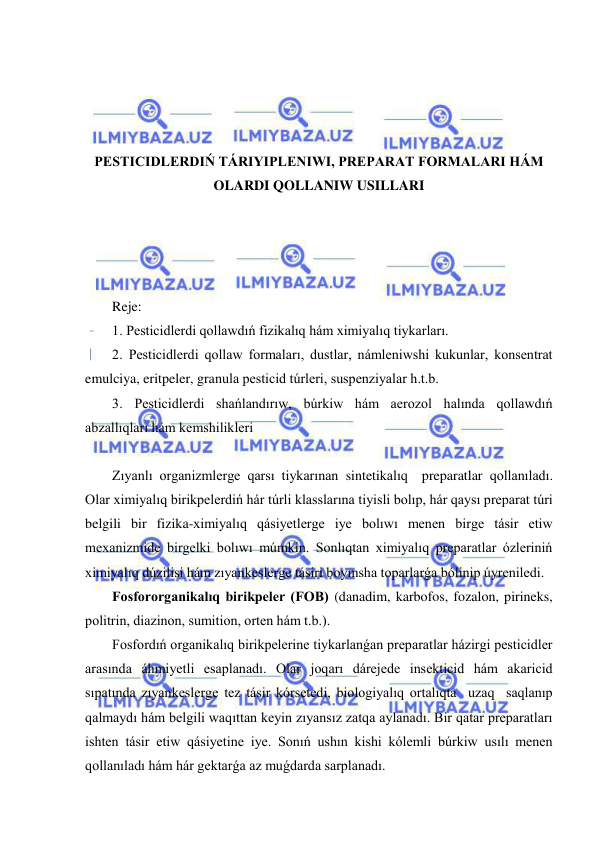  
 
 
 
 
 
PESTICIDLERDIŃ TÁRIYIPLENIWI, PREPARAT FORMALARI HÁM 
OLARDI QOLLANIW USILLARI 
 
 
 
 
Reje: 
1. Pesticidlerdi qollawdıń fizikalıq hám ximiyalıq tiykarları. 
2. Pesticidlerdi qollaw formaları, dustlar, námleniwshi kukunlar, konsentrat 
emulciya, eritpeler, granula pesticid túrleri, suspenziyalar h.t.b. 
3. Pesticidlerdi shańlandırıw, búrkiw hám aerozol halında qollawdıń 
abzallıqları hám kemshilikleri  
 
Zıyanlı organizmlerge qarsı tiykarınan sintetikalıq  preparatlar qollanıladı. 
Olar ximiyalıq birikpelerdiń hár túrli klasslarına tiyisli bolıp, hár qaysı preparat túri 
belgili bir fizika-ximiyalıq qásiyetlerge iye bolıwı menen birge tásir etiw 
mexanizmide birgelki bolıwı múmkin. Sonlıqtan ximiyalıq preparatlar ózleriniń 
ximiyalıq dúzilisi hám zıyankeslerge tásiri boyınsha toparlarǵa bólinip úyreniledi.  
Fosfororganikalıq birikpeler (FOB) (danadim, karbofos, fozalon, pirineks, 
politrin, diazinon, sumition, orten hám t.b.).  
Fosfordıń organikalıq birikpelerine tiykarlanǵan preparatlar házirgi pesticidler 
arasında áhmiyetli esaplanadı. Olar joqarı dárejede insekticid hám akaricid 
sıpatında zıyankeslerge tez tásir kórsetedi, biologiyalıq ortalıqta  uzaq  saqlanıp 
qalmaydı hám belgili waqıttan keyin zıyansız zatqa aylanadı. Bir qatar preparatları 
ishten tásir etiw qásiyetine iye. Sonıń ushın kishi kólemli búrkiw usılı menen 
qollanıladı hám hár gektarǵa az muǵdarda sarplanadı.  
