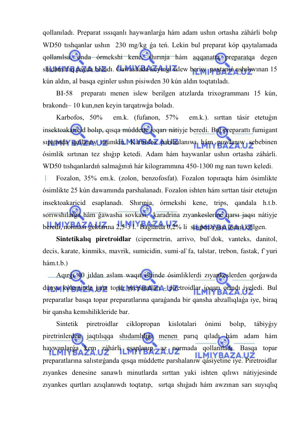  
 
qollanıladı. Preparat ıssıqanlı haywanlarǵa hám adam ushın ortasha záhárli bolıp 
WD50 tıshqanlar ushın  230 mg/kg ǵa teń. Lekin bul preparat kóp qaytalamada 
qollanılsa, onda órmekshi kene, shırınja hám aqqanatta preparatqa degen 
shıdamlılıq payda boladı. Ǵawashada keyingi islew beriw  paxtanıń ashılıwınan 15 
kún aldın, al basqa eginler ushın pisiwden 30 kún aldın toqtatıladı.   
BI-58  preparatı menen islew berilgen atızlarda trixogrammanı 15 kún, 
brakondı– 10 kun,nen keyin tarqatıwǵa boladı.  
Karbofos, 50%  em.k. (fufanon, 57%  em.k.). sırttan tásir etetuǵın 
insektoakaricid bolıp, qısqa múddette joqarı nátiyje beredi. Bul preparattı fumigant 
sıpatında qollanıw múmkin. Karbofos parshalanıwı hám puwlanıw sebebinen 
ósimlik sırtınan tez shıǵıp ketedi. Adam hám haywanlar ushın ortasha záhárli. 
WD50 tıshqanlardıń salmaǵınıń hár kilogrammına 450-1300 mg nan tuwrı keledi.  
Fozalon, 35% em.k. (zolon, benzofosfat). Fozalon topıraqta hám ósimlikte 
ósimlikte 25 kún dawamında parshalanadı. Fozalon ishten hám sırttan tásir etetuǵın 
insektoakaricid esaplanadı. Shırınja, órmekshi kene, trips, qandala h.t.b. 
sorıwshılarǵa hám ǵawasha sovkası,  karadrina zıyankeslerine qarsı jaqsı nátiyje 
beredi, norması gektarına 2,5-3 l.  Baǵlarda 0,2% li  suspenziyası usınıs etilgen.  
Sintetikalıq piretroidlar (cipermetrin, arrivo, bul`dok, vanteks, danitol, 
decis, karate, kinmiks, mavrik, sumicidin, sumi-al`fa, talstar, trebon, fastak, f`yuri 
hám.t.b.)  
Aqırǵı 40 jıldan aslam waqıt ishinde ósimliklerdi zıyankeslerden qorǵawda  
dúnya kóleminde jańa topar preparatları - piretroidlar joqarı orındı iyeledi. Bul 
preparatlar basqa topar preparatlarına qaraǵanda bir qansha abzallıqlaǵa iye, biraq  
bir qansha kemshilikleride bar.  
Sintetik 
piretroidlar 
ciklopropan 
kislotalari 
ónimi 
bolıp, 
tábiyǵıy 
piretrinlerden jaqtılıqqa shıdamlılıǵı menen parıq qıladı hám adam hám 
haywanlarǵa kem záhárli esaplanıp, az normada qollanıladı. Basqa topar 
preparatlarına salıstırǵanda qısqa múddette parshalanıw qásiyetine iye. Piretroidlar 
zıyankes denesine sanawlı minutlarda sırttan yaki ishten qılıwı nátiyjesinde 
zıyankes qurtları azıqlanıwdı toqtatıp,  sırtqa shıǵadı hám awzınan sarı suyıqlıq 
