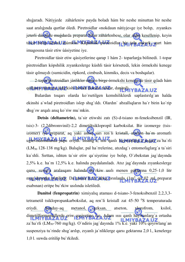  
 
shıǵaradı. Nátiyjede  záhárleniw payda boladı hám bir neshe minuttan bir neshe 
saat aralıǵında qurtlar óledi. Piretroidlar «nokdaun nátiyje»ge iye bolıp,  zıyankes 
jeterli dárejede muǵdarda preparat bilan záhárlenbese, olar aldın kesellenip, keyin 
táwir bolıp ketiwi múmkin. Kópshilik piretroidlar bir jola máyek, qurt hám 
imagosına tásir etiw úásiyetine iye.  
Piretroidlar tásir etiw qásiyetlerine qarap 1 hám 2- toparlarǵa bólinedi. 1-topar 
piretroidları kópshilik zıyankeslerge kúshli tásir kórsetedi, lekin órmekshi kenege 
tásir qılmaydı (sumicidin, ripkord, cimbush, kinmiks, decis va boshqalar).  
2-topar piretroidları jánlikler menen birge órmekshi kenege de tásir qıladı hám 
qollanıw norması júdá kishi boladı (karate, talstar, danitol).  
Bulardan tısqarı olarda ko`rsetilgen kemshiliklerdi saplastırılg`an halda 
ekinshi a`wlad piretroidları islep shıg`ıldı. Olardın` abzallıqların ha`r birin ko`rip 
shıg`ıw arqalı anıq ko`riw mu`mkin. 
 
Detsis (deltametrin), ta`sir etiwshi zatı (S)-d-tsiano m-feneksibenzil (IR, 
tsis)-3- (2,2dibromvinil)-2,2 dimetiltsiklopropil karboksilat. Bir izomerge (tsis-
izomer) iye preparat, aq yaki ashıq sarı ren`li kristall, atseton ha`m aromatlı 
uglevodorodlarda jaqsı eriydi. Insang`a, ıssı qanlı haywanlarg`a joqarı za`ha`rli 
(LM50 128-138 mg/kg). Balıqlar, pal ha`rrelerine, atızdag`ı entomofaglarg`a ta`siri 
ku`shli. Sırttan, ishten ta`sir etiw qa`siyetine iye bolıp, O`zbekstan jag`dayında 
2,5% k.e. ha`m 12,5% k.e. halında paydalanıladı. Atız jag`dayında zıyankeslerge 
qarsı, suwg`a aralasqanı halında bu`rkiw usılı menen gektarına 0,25-1,0 litr 
mug`darında isletiledi. Da`nxana h.t.b jabıq orınlarda (1m2 qa 02 ml preparat 
esabınan) eritpe bu`rkiw usılında isletiledi. 
Danitol (fenpropatrin) ximiyalıq ataması d-tsiano-3-fenoksibenzil 2,2,3,3-
tetrametil tsiklopropankarboksilat, aq ren`li kristall zat 45-50 0S temperaturada 
eriydi. 
Sonday-aq 
metanol, 
geksan, 
atseton, 
xlorofrom, 
ksilol, 
dimetilformamidlerde eriw qasiyetine iye. Adam ıssı qanlı haywanlarg`a ortasha 
za`ha`rli (LM50-760 mg/kg). O`ndiris jag`dayında 1% k.e. yaki 10% qoyıwlang`an 
suspenziya tu`rinde shıg`arılıp, zıyanlı ja`nliklerge qarsı gektarına 2,0 l., kenelerge 
1,0 l. suwda eritilip bu`rkiledi.  
