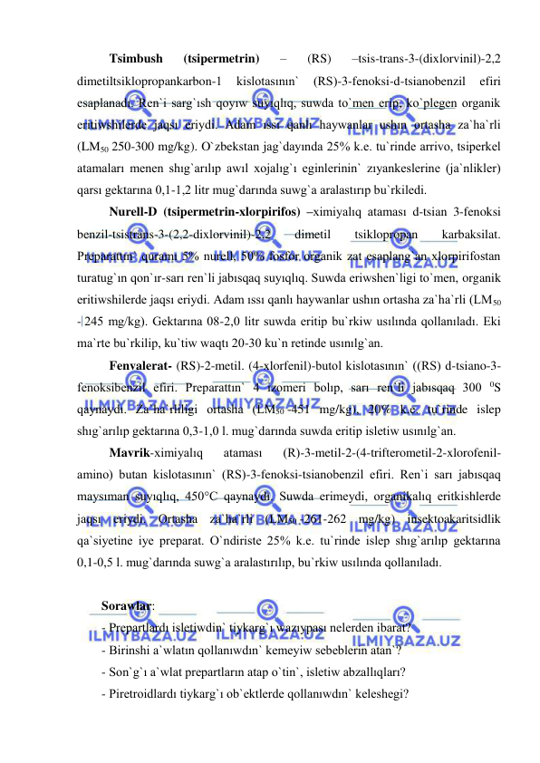  
 
Tsimbush 
(tsipermetrin) 
– 
(RS) 
–tsis-trans-3-(dixlorvinil)-2,2 
dimetiltsiklopropankarbon-1 
kislotasının` 
(RS)-3-fenoksi-d-tsianobenzil 
efiri 
esaplanadı. Ren`i sarg`ısh qoyıw suyıqlıq, suwda to`men erip, ko`plegen organik 
eritiwshilerde jaqsı eriydi. Adam ıssı qanlı haywanlar ushın ortasha za`ha`rli 
(LM50 250-300 mg/kg). O`zbekstan jag`dayında 25% k.e. tu`rinde arrivo, tsiperkel 
atamaları menen shıg`arılıp awıl xojalıg`ı eginlerinin` zıyankeslerine (ja`nlikler) 
qarsı gektarına 0,1-1,2 litr mug`darında suwg`a aralastırıp bu`rkiledi. 
Nurell-D (tsipermetrin-xlorpirifos) –ximiyalıq ataması d-tsian 3-fenoksi 
benzil-tsistrans-3-(2,2-dixlorvinil)-2,2 
dimetil 
tsiklopropan 
karbaksilat. 
Preparattın` quramı 5% nurell, 50% fosfor organik zat esaplang`an xlorpirifostan 
turatug`ın qon`ır-sarı ren`li jabısqaq suyıqlıq. Suwda eriwshen`ligi to`men, organik 
eritiwshilerde jaqsı eriydi. Adam ıssı qanlı haywanlar ushın ortasha za`ha`rli (LM50 
- 245 mg/kg). Gektarına 08-2,0 litr suwda eritip bu`rkiw usılında qollanıladı. Eki 
ma`rte bu`rkilip, ku`tiw waqtı 20-30 ku`n retinde usınılg`an. 
Fenvalerat- (RS)-2-metil. (4-xlorfenil)-butol kislotasının` ((RS) d-tsiano-3-
fenoksibenzil efiri. Preparattın` 4 izomeri bolıp, sarı ren`li jabısqaq 300 0S 
qaynaydı. Za`ha`rliligi ortasha (LM50 -451 mg/kg), 20% k.e. tu`rinde islep 
shıg`arılıp gektarına 0,3-1,0 l. mug`darında suwda eritip isletiw usınılg`an. 
Mavrik-ximiyalıq 
ataması 
(R)-3-metil-2-(4-trifterometil-2-xlorofenil-
amino) butan kislotasının` (RS)-3-fenoksi-tsianobenzil efiri. Ren`i sarı jabısqaq 
maysıman suyıqlıq, 450°C qaynaydı. Suwda erimeydi, organikalıq eritkishlerde 
jaqsı eriydi. Ortasha za`ha`rli (LM50 -261-262 mg/kg) insektoakaritsidlik 
qa`siyetine iye preparat. O`ndiriste 25% k.e. tu`rinde islep shıg`arılıp gektarına 
0,1-0,5 l. mug`darında suwg`a aralastırılıp, bu`rkiw usılında qollanıladı. 
  
Sorawlar: 
- Prepartlardı isletiwdin` tiykarg`ı wazıypası nelerden ibarat? 
- Birinshi a`wlatın qollanıwdın` kemeyiw sebeblerin atan`? 
- Son`g`ı a`wlat prepartların atap o`tin`, isletiw abzallıqları? 
- Piretroidlardı tiykarg`ı ob`ektlerde qollanıwdın` keleshegi? 
