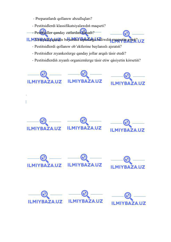  
 
 - Preparatlardı qollanıw abzallıqları? 
- Pestitsidlerdi klassifikatsiyalawdıń maqseti? 
- Pestitsidler qanday zatlardan alınadı? 
- Ximiyalıq quramı boyınsha toparlarǵa bóliwdiń maqsetin aytıń? 
- Pestitsidlerdi qollanıw ob’ektlerine baylanıslı ajıratıń? 
- Pestitsidler zıyankeslerge qanday jollar arqalı tásir etedi? 
- Pestitsidlerdiń zıyanlı organizmlerge tásir etiw qásiyetin kórsetiń? 
 
