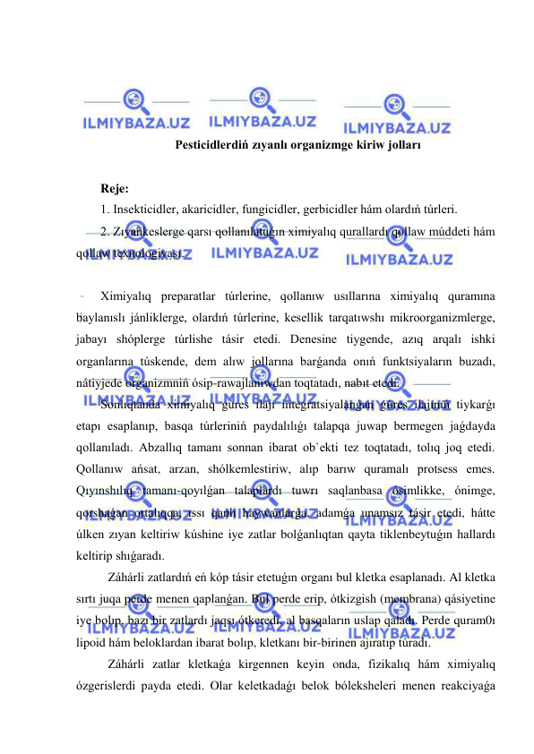  
 
 
 
 
 
Pesticidlerdiń zıyanlı organizmge kiriw jolları 
  
Reje: 
1. Insekticidler, akaricidler, fungicidler, gerbicidler hám olardıń túrleri. 
2. Zıyankeslerge qarsı qollanılatuǵın ximiyalıq qurallardı qollaw múddeti hám 
qollaw texnologiyası. 
 
Ximiyalıq preparatlar túrlerine, qollanıw usıllarına ximiyalıq quramına 
baylanıslı jánliklerge, olardıń túrlerine, kesellik tarqatıwshı mikroorganizmlerge, 
jabayı shóplerge túrlishe tásir etedi. Denesine tiygende, azıq arqalı ishki 
organlarına túskende, dem alıw jollarına barǵanda onıń funktsiyaların buzadı, 
nátiyjede organizmniń ósip-rawajlanıwdan toqtatadı, nabıt etedi. 
Sonlıqtanda ximiyalıq gúres ilajı integratsiyalanǵan gúres ilajınıń tiykarǵı 
etapı esaplanıp, basqa túrleriniń paydalılıǵı talapqa juwap bermegen jaǵdayda 
qollanıladı. Abzallıq tamanı sonnan ibarat ob`ekti tez toqtatadı, tolıq joq etedi. 
Qollanıw ańsat, arzan, shólkemlestiriw, alıp barıw quramalı protsess emes. 
Qıyınshılıq tamanı-qoyılǵan talaplardı tuwrı saqlanbasa ósimlikke, ónimge, 
qorshaǵan ortalıqqa, ıssı qanlı haywanlarǵa, adamǵa unamsız tásir etedi, hátte 
úlken zıyan keltiriw kúshine iye zatlar bolǵanlıqtan qayta tiklenbeytuǵın hallardı 
keltirip shıǵaradı. 
Záhárli zatlardıń eń kóp tásir etetuǵın organı bul kletka esaplanadı. Al kletka 
sırtı juqa perde menen qaplanǵan. Bul perde erip, ótkizgish (membrana) qásiyetine 
iye bolıp, bazı bir zatlardı jaqsı ótkeredi, al basqaların uslap qaladı. Perde quram0ı 
lipoid hám beloklardan ibarat bolıp, kletkanı bir-birinen ajıratıp túradı. 
Záhárli zatlar kletkaǵa kirgennen keyin onda, fizikalıq hám ximiyalıq 
ózgerislerdi payda etedi. Olar keletkadaǵı belok bóleksheleri menen reakciyaǵa 
