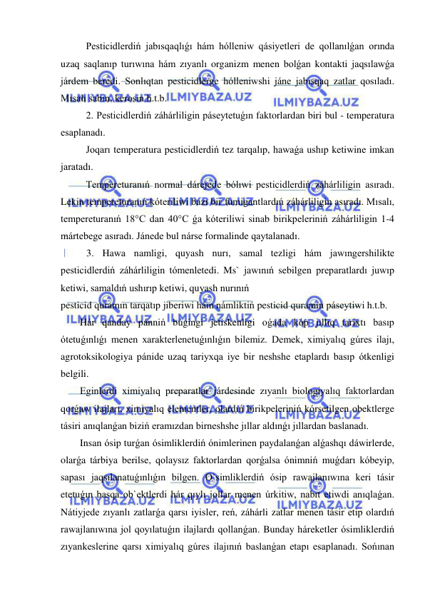  
 
Pesticidlerdiń jabısqaqlıǵı hám hólleniw qásiyetleri de qollanılǵan orında 
uzaq saqlanıp turıwına hám zıyanlı organizm menen bolǵan kontakti jaqsılawǵa 
járdem beredi. Sonlıqtan pesticidlerge hólleniwshi jáne jabısqaq zatlar qosıladı. 
Mısalı sabın, kerosin h.t.b. 
2. Pesticidlerdiń záhárliligin páseytetuǵın faktorlardan biri bul - temperatura 
esaplanadı. 
Joqarı temperatura pesticidlerdiń tez tarqalıp, hawaǵa ushıp ketiwine imkan 
jaratadı. 
Tempereturanıń normal dárejede bólıwi pesticidlerdiń záhárliligin asıradı. 
Lekin tempereturanıń kóteriliwi bazı bir fumigantlardıń záhárliligin asıradı. Mısalı, 
tempereturanıń 18°C dan 40°C ǵa kóteriliwi sinab birikpeleriniń záhárliligin 1-4 
mártebege asıradı. Jánede bul nárse formalinde qaytalanadı. 
3. Hawa namligi, quyash nurı, samal tezligi hám jawıngershilikte 
pesticidlerdiń záhárliligin tómenletedi. Ms` jawınıń sebilgen preparatlardı juwıp 
ketiwi, samaldıń ushırıp ketiwi, quyash nurınıń  
pesticid quramın tarqatıp jiberiwi hám námliktiń pesticid quramın páseytiwi h.t.b. 
Hár qanday pánniń búgingi jetiskenligi oǵada kóp jıllıq tarixtı basıp 
ótetuǵınlıǵı menen xarakterlenetuǵınlıǵın bilemiz. Demek, ximiyalıq gúres ilajı, 
agrotoksikologiya pánide uzaq tariyxqa iye bir neshshe etaplardı basıp ótkenligi 
belgili. 
Eginlerdi ximiyalıq preparatlar járdesinde zıyanlı biologiyalıq faktorlardan 
qorǵaw ilajları, ximiyalıq elementler, olardıń birikpeleriniń kórsetilgen obektlerge 
tásiri anıqlanǵan biziń eramızdan birneshshe jıllar aldınǵı jıllardan baslanadı.  
Insan ósip turǵan ósimliklerdiń ónimlerinen paydalanǵan alǵashqı dáwirlerde, 
olarǵa tárbiya berilse, qolaysız faktorlardan qorǵalsa ónimniń muǵdarı kóbeyip, 
sapası jaqsılanatuǵınlıǵın bilgen. O`simliklerdiń ósip rawajlanıwına keri tásir 
etetuǵın basqa ob`ektlerdi hár qıylı jollar menen úrkitiw, nabıt etiwdi anıqlaǵan. 
Nátiyjede zıyanlı zatlarǵa qarsı iyisler, reń, záhárli zatlar menen tásir etip olardıń 
rawajlanıwına jol qoyılatuǵın ilajlardı qollanǵan. Bunday háreketler ósimliklerdiń 
zıyankeslerine qarsı ximiyalıq gúres ilajınıń baslanǵan etapı esaplanadı. Sońınan 
