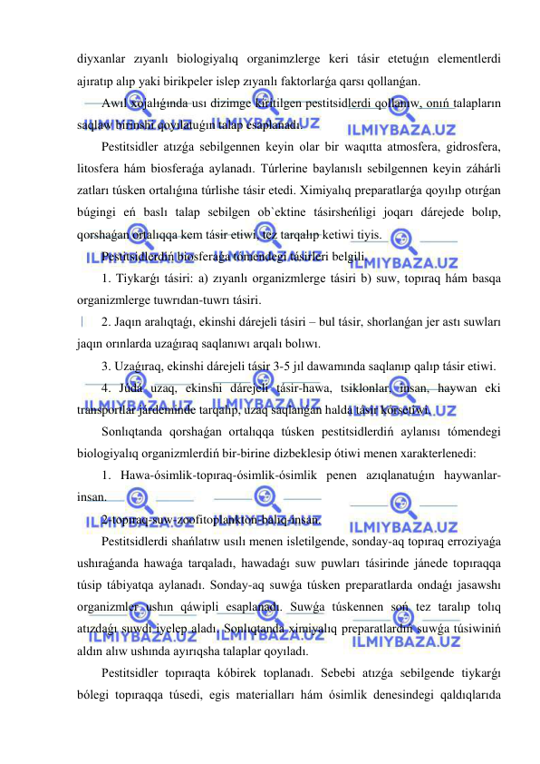  
 
diyxanlar zıyanlı biologiyalıq organimzlerge keri tásir etetuǵın elementlerdi 
ajıratıp alıp yaki birikpeler islep zıyanlı faktorlarǵa qarsı qollanǵan. 
Awıl xojalıǵında usı dizimge kiritilgen pestitsidlerdi qollanıw, onıń talapların 
saqlaw birinshi qoyılatuǵın talap esaplanadı. 
Pestitsidler atızǵa sebilgennen keyin olar bir waqıtta atmosfera, gidrosfera, 
litosfera hám biosferaǵa aylanadı. Túrlerine baylanıslı sebilgennen keyin záhárli 
zatları túsken ortalıǵına túrlishe tásir etedi. Ximiyalıq preparatlarǵa qoyılıp otırǵan 
búgingi eń baslı talap sebilgen ob`ektine tásirsheńligi joqarı dárejede bolıp, 
qorshaǵan ortalıqqa kem tásir etiwi, tez tarqalıp ketiwi tiyis.  
Pestitsidlerdiń biosferaǵa tómendegi tásirleri belgili. 
1. Tiykarǵı tásiri: a) zıyanlı organizmlerge tásiri b) suw, topıraq hám basqa 
organizmlerge tuwrıdan-tuwrı tásiri. 
2. Jaqın aralıqtaǵı, ekinshi dárejeli tásiri – bul tásir, shorlanǵan jer astı suwları 
jaqın orınlarda uzaǵıraq saqlanıwı arqalı bolıwı.  
3. Uzaǵıraq, ekinshi dárejeli tásir 3-5 jıl dawamında saqlanıp qalıp tásir etiwi. 
4. Júdá uzaq, ekinshi dárejeli tásir-hawa, tsiklonlar, insan, haywan eki 
transportlar járdeminde tarqalıp, uzaq saqlanǵan halda tásir kórsetiwi.  
Sonlıqtanda qorshaǵan ortalıqqa túsken pestitsidlerdiń aylanısı tómendegi 
biologiyalıq organizmlerdiń bir-birine dizbeklesip ótiwi menen xarakterlenedi:  
1. Hawa-ósimlik-topıraq-ósimlik-ósimlik penen azıqlanatuǵın haywanlar-
insan.  
2-topıraq-suw-zoofitoplankton-balıq-insan. 
Pestitsidlerdi shańlatıw usılı menen isletilgende, sonday-aq topıraq erroziyaǵa 
ushıraǵanda hawaǵa tarqaladı, hawadaǵı suw puwları tásirinde jánede topıraqqa 
túsip tábiyatqa aylanadı. Sonday-aq suwǵa túsken preparatlarda ondaǵı jasawshı 
organizmler ushın qáwipli esaplanadı. Suwǵa túskennen soń tez taralıp tolıq 
atızdaǵı suwdı iyelep aladı. Sonlıqtanda ximiyalıq preparatlardıń suwǵa túsiwiniń 
aldın alıw ushında ayırıqsha talaplar qoyıladı. 
Pestitsidler topıraqta kóbirek toplanadı. Sebebi atızǵa sebilgende tiykarǵı 
bólegi topıraqqa túsedi, egis materialları hám ósimlik denesindegi qaldıqlarıda 
