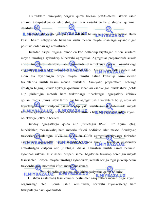  
 
O`simliklerdi ximiyalıq qorǵaw quralı bolǵan pestitsidlerdi isletiw ushın 
arnawlı ásbap-úskeneler islep shıǵılǵan, olar zárúrlikten kelip shıqqan quramalı 
dúziliske iye. 
Bulardan dánekerlengen preparatlardı shań halına keltiriwshi agregatlar. Bular 
kúshli basım nátiyjesinde hawanıń kúshi menen mayda shańlarǵa aylandırılǵan 
pestitsidlerdi hawaǵa aralastırıladı.  
Bulardan tısqarı búgingi qunde eń kóp qollanılıp kiyatırǵan túrleri suwlardı 
mayda tamshıǵa aylandırıp búrkiwshi agregatlar. Agregatlar preparatlardı suwda 
eritip tuxımlardı dárilew, jabıq orınlardı dizenfektsiya islew, ósimliklerge 
vegetatsiya dáwirinde búrkiw arqalı paydalanıladı. Arnawlı agregatlar járdeminde 
aldın ala tayarlanǵan eritpe mayda tamshı halına keltirilip ósimliklerdiń 
tuxımlarına kúshli basım menen búrkiledi. Ximiyalıq preparatlardı sebiwge 
arnalǵan búgingi kúnde tiykarǵı qollanıw ásbapları esaplanǵan búrkkishler (qolda 
alıp júriletuǵın motorlı hám traktorlarǵa tirkeletuǵın agregatlar) kóbirek 
qollanılmaqta. Jumıs islew tártibi hár bir agregat ushın xarakterli bolıp, aldın ala 
tayarlanǵan suwlı eritpeni basım berilip yaki kúshli samal járdeminde mayda 
tamshılarǵa aylandırılıp búrkiw jolı menen ósimlik hám basqada orınlardaǵı zıyanlı 
ob`ektlerge jetkerip beriledi. 
Bunday agregatlarǵa qolda alıp júriletuǵın 05-20 litr sıyımlılıqtaǵı 
burkkishler; mexanikalıq hám matorla túrleri óndiriste isletilmekte. Sonday-aq 
traktorlarǵa asılatuǵın OVX-14, OVX-28 OPSh agregatları tiykarǵı túrlerden 
esaplanadı. Agregatlar tiykarınan úsh bólimnen túradı. Birinshisi pestitsidler 
aralastırılǵan eritpeni alıp júretuǵın ıdıslar. Ekinshisi kúshli samal beriwshi 
aylanbalı úskene. U`shinshisi eritpeni samal baǵdarına tuwırlap beretuǵın mayda 
tesiksheler. Eritpeni mayda tamshıǵa aylandırıw, kerekli orınǵa tegis jetkerip beriw 
traktordıń yaki motordıń kúshi menen maslanadı. 
Pesticidlerdiń organizmlerge kiriw qásiyetine qarap bóliniwi. 
1. Ishten (sistemalı) tásir etiwshi pesticidler azıq zatları menen birge zıyanlı 
organizmge 5tedi. Sonı4 ushın kemiriwshi, sorıwshı zıyankeslerge hám 
tıshqanlarǵa qarsı qollanıladı. 
