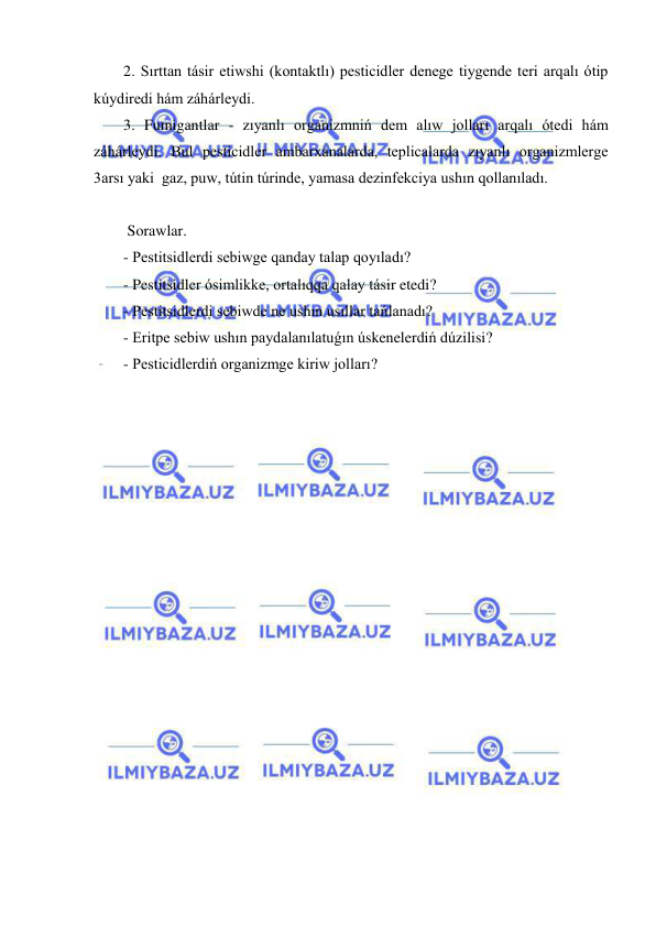  
 
2. Sırttan tásir etiwshi (kontaktlı) pesticidler denege tiygende teri arqalı ótip 
kúydiredi hám záhárleydi. 
3. Fumigantlar - zıyanlı organizmniń dem alıw jolları arqalı ótedi hám 
záhárleydi. Bul pesticidler ambarxanalarda, teplicalarda zıyanlı organizmlerge 
3arsı yaki  gaz, puw, tútin túrinde, yamasa dezinfekciya ushın qollanıladı. 
 
 Sorawlar. 
- Pestitsidlerdi sebiwge qanday talap qoyıladı? 
- Pestitsidler ósimlikke, ortalıqqa qalay tásir etedi? 
- Pestitsidlerdi sebiwde ne ushın usıllar tańlanadı? 
- Eritpe sebiw ushın paydalanılatuǵın úskenelerdiń dúzilisi?  
- Pesticidlerdiń organizmge kiriw jolları? 
 
