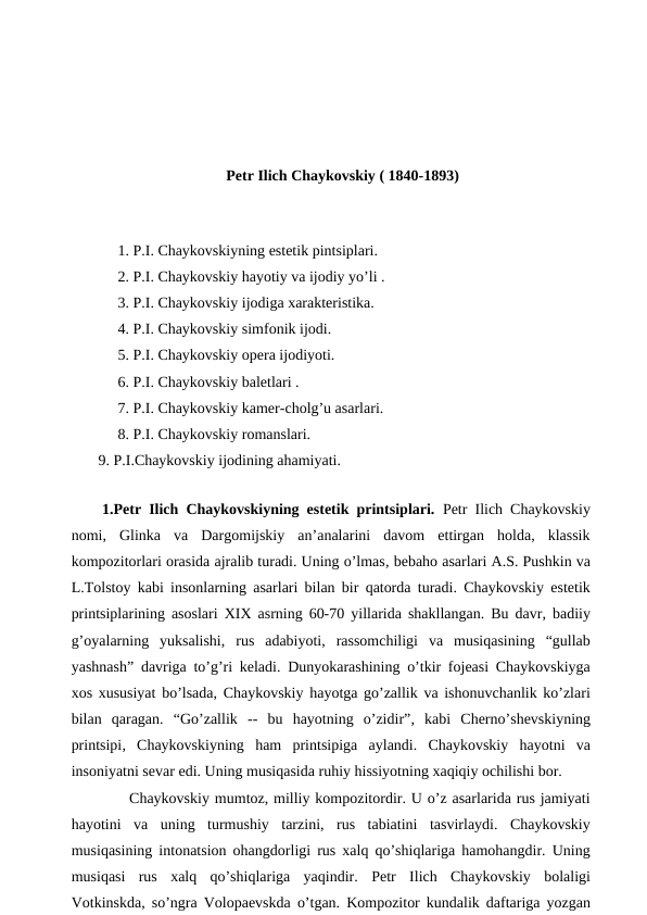 Petr Ilich Chaykovskiy ( 1840-1893)
 
 1. P.I. Chaykovskiyning estetik pintsiplari.
 2. P.I. Chaykovskiy hayotiy va ijodiy yo’li .
 3. P.I. Chaykovskiy ijodiga xarakteristika.
 4. P.I. Chaykovskiy simfonik ijodi.
 5. P.I. Chaykovskiy opera ijodiyoti.
 6. P.I. Chaykovskiy baletlari .
 7. P.I. Chaykovskiy kamer-cholg’u asarlari.
 8. P.I. Chaykovskiy romanslari.
 9. P.I.Chaykovskiy ijodining ahamiyati.
 
 1.Petr Ilich Chaykovskiyning estetik printsiplari. Petr Ilich Chaykovskiy
nomi,  Glinka  va  Dargomijskiy  an’analarini  davom  ettirgan  holda,  klassik
kompozitorlari orasida ajralib turadi. Uning o’lmas, bebaho asarlari A.S. Pushkin va
L.Tolstoy kabi insonlarning asarlari bilan bir qatorda turadi. Chaykovskiy estetik
printsiplarining asoslari XIX asrning 60-70 yillarida shakllangan. Bu davr, badiiy
g’oyalarning  yuksalishi,  rus  adabiyoti,  rassomchiligi  va  musiqasining  “gullab
yashnash” davriga to’g’ri keladi. Dunyokarashining o’tkir fojeasi Chaykovskiyga
xos xususiyat bo’lsada, Chaykovskiy hayotga go’zallik va ishonuvchanlik ko’zlari
bilan  qaragan.  “Go’zallik --  bu  hayotning  o’zidir”, kabi  Cherno’shevskiyning
printsipi, Chaykovskiyning  ham  printsipiga  aylandi.  Chaykovskiy  hayotni  va
insoniyatni sevar edi. Uning musiqasida ruhiy hissiyotning xaqiqiy ochilishi bor.
 
Chaykovskiy mumtoz, milliy kompozitordir. U o’z asarlarida rus jamiyati
hayotini  va  uning  turmushiy  tarzini,  rus  tabiatini  tasvirlaydi.  Chaykovskiy
musiqasining intonatsion ohangdorligi rus xalq qo’shiqlariga hamohangdir. Uning
musiqasi  rus  xalq  qo’shiqlariga  yaqindir. Petr  Ilich  Chaykovskiy  bolaligi
Votkinskda, so’ngra Volopaevskda o’tgan. Kompozitor kundalik daftariga yozgan

