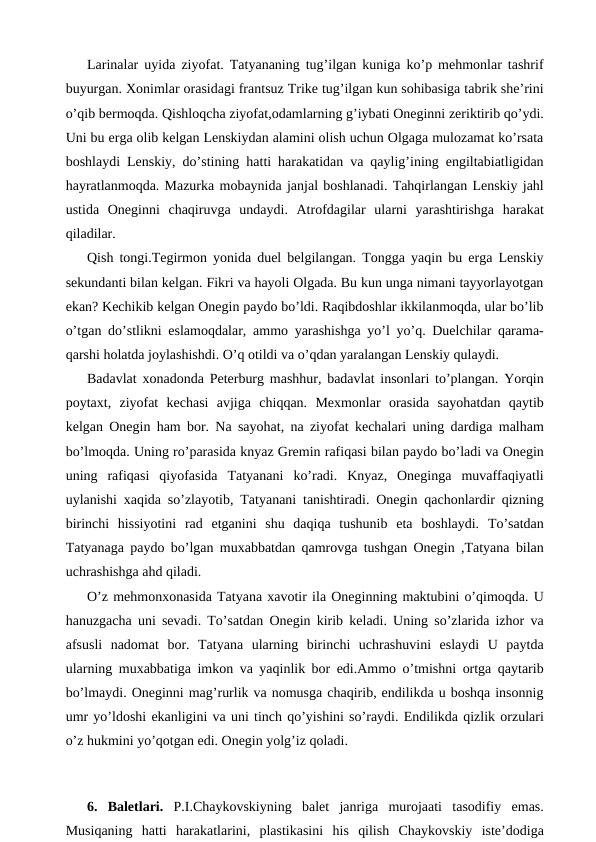 Larinalar uyida ziyofat. Tatyananing tug’ilgan kuniga ko’p mehmonlar tashrif
buyurgan. Xonimlar orasidagi frantsuz Trike tug’ilgan kun sohibasiga tabrik she’rini
o’qib bermoqda. Qishloqcha ziyofat,odamlarning g’iybati Oneginni zeriktirib qo’ydi.
Uni bu erga olib kelgan Lenskiydan alamini olish uchun Olgaga mulozamat ko’rsata
boshlaydi Lenskiy, do’stining hatti harakatidan va qaylig’ining engiltabiatligidan
hayratlanmoqda. Mazurka mobaynida janjal boshlanadi. Tahqirlangan Lenskiy jahl
ustida  Oneginni  chaqiruvga  undaydi.  Atrofdagilar  ularni  yarashtirishga  harakat
qiladilar.
Qish tongi.Tegirmon yonida duel belgilangan. Tongga yaqin bu erga Lenskiy
sekundanti bilan kelgan. Fikri va hayoli Olgada. Bu kun unga nimani tayyorlayotgan
ekan? Kechikib kelgan Onegin paydo bo’ldi. Raqibdoshlar ikkilanmoqda, ular bo’lib
o’tgan do’stlikni eslamoqdalar, ammo yarashishga yo’l yo’q. Duelchilar qarama-
qarshi holatda joylashishdi. O’q otildi va o’qdan yaralangan Lenskiy qulaydi.
Badavlat xonadonda Peterburg mashhur, badavlat insonlari to’plangan. Yorqin
poytaxt,  ziyofat  kechasi  avjiga  chiqqan.  Mexmonlar  orasida  sayohatdan  qaytib
kelgan Onegin ham bor. Na sayohat, na ziyofat kechalari uning dardiga malham
bo’lmoqda. Uning ro’parasida knyaz Gremin rafiqasi bilan paydo bo’ladi va Onegin
uning  rafiqasi  qiyofasida  Tatyanani  ko’radi.  Knyaz,  Oneginga  muvaffaqiyatli
uylanishi xaqida so’zlayotib, Tatyanani tanishtiradi. Onegin qachonlardir qizning
birinchi  hissiyotini  rad  etganini  shu  daqiqa  tushunib  eta  boshlaydi.  To’satdan
Tatyanaga paydo bo’lgan muxabbatdan qamrovga tushgan Onegin ,Tatyana bilan
uchrashishga ahd qiladi.
O’z mehmonxonasida Tatyana xavotir ila Oneginning maktubini o’qimoqda. U
hanuzgacha uni sevadi. To’satdan Onegin kirib keladi. Uning so’zlarida izhor va
afsusli  nadomat bor.  Tatyana  ularning  birinchi  uchrashuvini  eslaydi  U  paytda
ularning muxabbatiga imkon va yaqinlik bor edi.Ammo o’tmishni ortga qaytarib
bo’lmaydi. Oneginni mag’rurlik va nomusga chaqirib, endilikda u boshqa insonnig
umr yo’ldoshi ekanligini va uni tinch qo’yishini so’raydi. Endilikda qizlik orzulari
o’z hukmini yo’qotgan edi. Onegin yolg’iz qoladi.
 
 
6.  Baletlari. P.I.Chaykovskiyning  balet  janriga  murojaati  tasodifiy  emas.
Musiqaning  hatti  harakatlarini,  plastikasini  his  qilish  Chaykovskiy  iste’dodiga
