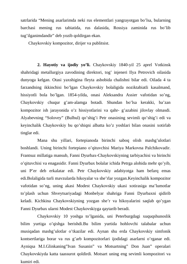 satrlarida “Mening asarlarimda neki rus elementlari yangrayotgan bo’lsa, bularning
barchasi  mening  rus  tabiatida,  rus  dalasida,  Rossiya  zaminida  rus  bo’lib
tug’ilganimdandir” deb yozib qoldirgan ekan.
 Chaykovskiy kompozitor, dirijer va publitsist.
 
 
2.  Hayotiy  va  ijodiy  yo’li. Chaykovskiy  1840-yil  25  aprel  Votkinsk
shahridagi metallurgiya zavodining direktori, tog’ injeneri Ilya Petrovich oilasida
dunyoga kelgan. Otasi yaxshigina fleyta asbobida chalishni bilar edi. Oilada 4 ta
farzandning  ikkinchisi  bo’lgan Chaykovskiy  bolaligida  noziktabiatli  kasalmand,
hissiyotli  bola  bo’lgan.  1854-yilda,  onasi  Aleksandra  Assier  vafotidan  so’ng,
Chaykovskiy  chuqur  g’am-alamga  botadi.  Shundan  bo’lsa  kerakki,  ba’zan
kompozitor ish jarayonida o’z hissiyotlarini va qahr- g’azabini jilovlay olmasdi.
Alyabevning “Solovey” (Bulbul) qo’shig’i Petr onasining sevimli qo’shig’i edi va
keyinchalik Chaykovskiy bu qo’shiqni albatta ko’z yoshlari bilan onasini xotirlab
tinglar edi. 
 
Mana  shu  yillari,  fortepianoda  birinchi  saboq  olish  mashg’ulotlari
boshlandi. Uning birinchi fortepiano o’qituvchisi Mariya Markovna Palchikovadir.
Frantsuz millatiga mansub, Fanni Dyurbax-Chaykovskiyning tarbiyachisi va birinchi
o’qituvchisi va enagasidir. Fanni Dyurbax bolalar ichida Petrga alohida mehr qo’yib,
uni  P’er  deb  erkalatar  edi.  Petr  Chaykovskiy  adabiyotga  ham  befarq  emas
edi.Bolaligida turli mavzularda hikoyalar va she’rlar yozgan.Keyinchalik kompozitor
vafotidan so’ng, uning akasi  Modest  Chaykovskiy ukasi  xotirasiga ma’lumotlar
to’plash  uchun  Shveytsariyadagi  Monbelyar  shahriga  Fanni  Dyurbaxni  qidirib
keladi. Kichkina Chaykovskiyning yozgan she’r va hikoyalarini saqlab qo’ygan
Fanni Dyurbax ularni Modest Chaykovskiyga qaytarib beradi.
 
Chaykovskiy  10  yoshga  to’lganida,  uni  Peterburgdagi  xuquqshunoslik
bilim  yurtiga  o’qishga  berishdi.Bu  bilim  yurtida  hohlovchi  talabalar  uchun
musiqadan mashg’ulotlar o’tkazilar edi. Aynan shu erda Chaykovskiy simfonik
kontsertlariga borar va rus g’arb kompozitorlari ijodidagi asarlarni o’rganar edi.
Ayniqsa  M.I.Glinkaning”Ivan  Susanin”  va  Motsartning”  Don  Juan”  operalari
Chaykovskiyda katta taassurot qoldirdi. Motsart uning eng sevimli kompozitori va
kumiri edi.
