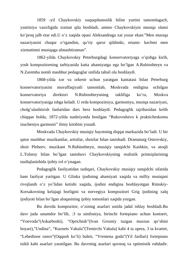  
1859  -yil  Chaykovskiy  xuquqshunoslik  bilim  yurtini  tamomlagach,
yustitsiya  vazirligida xizmat  qila boshladi,  ammo  Chaykovskiyni  musiqa  olami
ko’proq jalb etar edi.U o’z xaqida opasi Aleksandraga xat yozar ekan:”Men musiqa
nazariyasini  chuqur  o’rgandim,  qa’tiy  qaror  qildimki,  ertami-  kechmi  men
xizmatimni musiqaga almashtiraman”.
 
1862-yilda Chaykovskiy Peterburgdagi konservatoriyaga o’qishga kirib,
yosh kompozitorning tarbiyasida katta ahamiyatga ega bo’lgan A.Rubinshteyn va
N.Zaremba nomli mashhur pedagoglar sinfida tahsil ola boshlaydi.
 
1868-yilda  xor  va  orkestr  uchun  yaratgan  kantatasi  bilan  Peterburg
konservatoriyasini  muvaffaqiyatli  tamomlab,  Moskvada  endigina  ochilgan
konservatoriya  direktori  N.Rubinshteynning  taklifiga  ko’ra,  Moskva
konservatoriyasiga ishga keladi. U erda kompozitsiya, garmoniya, musiqa nazariyasi,
cholg’ulashtirish  fanlaridan  dars  bera  boshlaydi.  Pedagoglik  tajribasidan  kelib
chiqqan holda, 1872-yilda nashriyotda bosilgan “Rukovodstvo k prakticheskomu
izucheniyu garmonii” ilmiy kitobini yozadi. 
 
Moskvada Chaykovskiy musiqiy hayotning diqqat markazida bo’ladi. U bir
qator mashhur muzikantlar, artistlar, shoirlar bilan tanishadi. Dramaturg Ostrovskiy,
shoir  Pleheev,  muzikant  N.Rubinshteyn,  musiqiy  tanqidchi  Kashkin,  va  atoqli
L.Tolstoy  bilan  bo’lgan  tanishuvi  Chaykovskiyning  realistik  printsiplarining
tasdiqlanishida ijobiy rol o’ynagan.
 
Pedagoglik faoliyatidan tashqari, Chaykovskiy musiqiy tanqidchi sifatida
ham faoliyat yuritgan. U Glinka ijodining ahamiyati xaqida va milliy musiqani
rivojlanib  o’z  yo’lidan  ketishi  xaqida,  ijodini  endigina  boshlayotgan  Rimskiy-
Korsakovning  kelajagi  borligini  va  norvegiya  kompozitori  Grig  ijodining  xalq
ijodiyoti bilan bo’lgan aloqasining ijobiy tomonlari xaqida yozgan.
 
Bu davrda kompozitor, o’zining asarlari ustida jadal ishlay boshladi.Bu
davr  juda unumdor  bo’lib, :3 ta simfoniya,  birinchi  fortepiano uchun kontsert,
“Voevoda”(Askarboshi),  “Oprichnik”(Ivan  Grozniy  tuzgan  maxsus  qo’shini
boyari),”Undina”, “Kuznets Vakula”(Temirchi Vakula) kabi 4 ta opera, 3 ta kvartet,
“Lebedinoe ozero”(Oqqush ko’li) baleti, “Vremena goda”(Yil fasllari) fortepiano
tsikli kabi asarlari yaratilgan. Bu davrning asarlari quvnoq va optimistik ruhdadir.
