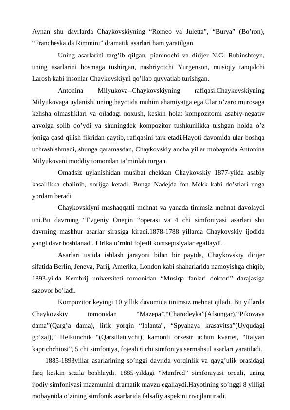 Aynan  shu  davrlarda  Chaykovskiyning  “Romeo  va  Juletta”,  “Burya”  (Bo’ron),
“Francheska da Rimmini” dramatik asarlari ham yaratilgan.
 
Uning asarlarini targ’ib qilgan, pianinochi va dirijer N.G. Rubinshteyn,
uning  asarlarini  bosmaga  tushirgan,  nashriyotchi  Yurgenson,  musiqiy  tanqidchi
Larosh kabi insonlar Chaykovskiyni qo’llab quvvatlab turishgan.
 
Antonina
 
Milyukova--Chaykovskiyning
 
rafiqasi.Chaykovskiyning
Milyukovaga uylanishi uning hayotida muhim ahamiyatga ega.Ular o’zaro murosaga
kelisha olmasliklari va oiladagi noxush, keskin holat kompozitorni asabiy-negativ
ahvolga solib qo’ydi va shuningdek kompozitor tushkunlikka tushgan holda o’z
joniga qasd qilish fikridan qaytib, rafiqasini tark etadi.Hayoti davomida ular boshqa
uchrashishmadi, shunga qaramasdan, Chaykovskiy ancha yillar mobaynida Antonina
Milyukovani moddiy tomondan ta’minlab turgan.
 
Omadsiz uylanishidan musibat chekkan Chaykovskiy 1877-yilda asabiy
kasallikka chalinib, xorijga ketadi. Bunga Nadejda fon Mekk kabi do’stlari unga
yordam beradi.
 
Chaykovskiyni mashaqqatli mehnat va yanada tinimsiz mehnat davolaydi
uni.Bu  davrning  “Evgeniy  Onegin  “operasi  va  4  chi  simfoniyasi  asarlari  shu
davrning mashhur asarlar sirasiga kiradi.1878-1788 yillarda Chaykovskiy ijodida
yangi davr boshlanadi. Lirika o’rnini fojeali kontseptsiyalar egallaydi.
 
Asarlari  ustida  ishlash  jarayoni  bilan  bir  paytda,  Chaykovskiy  dirijer
sifatida Berlin, Jeneva, Parij, Amerika, London kabi shaharlarida namoyishga chiqib,
1893-yilda  Kembrij  universiteti  tomonidan  “Musiqa  fanlari  doktori”  darajasiga
sazovor bo’ladi.
 
Kompozitor keyingi 10 yillik davomida tinimsiz mehnat qiladi. Bu yillarda
Chaykovskiy
 
tomonidan
 
“Mazepa”,“Charodeyka”(Afsungar),“Pikovaya
dama”(Qarg’a  dama),  lirik  yorqin  “Iolanta”,  “Spyahaya  krasavitsa”(Uyqudagi
go’zal),”  Helkunchik  “(Qarsillatuvchi),  kamonli  orkestr  uchun  kvartet,  “Italyan
kaprichchiosi”, 5 chi simfoniya, fojeali 6 chi simfoniya sermahsul asarlari yaratiladi. 
 1885-1893yillar asarlarining so’nggi davrida yorqinlik va qayg’ulik orasidagi
farq  keskin  sezila  boshlaydi.  1885-yildagi  “Manfred”  simfoniyasi  orqali,  uning
ijodiy simfoniyasi mazmunini dramatik mavzu egallaydi.Hayotining so’nggi 8 yilligi
mobaynida o’zining simfonik asarlarida falsafiy aspektni rivojlantiradi. 
