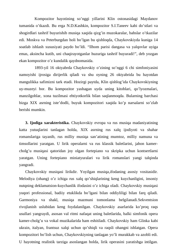  
Kompozitor  hayotining  so’nggi  yillarini  Klin  ostonasidagi  Maydanov
tumanida o’tkazdi. Bu erga N.D.Kashkin, kompozitor S.I.Taneev kabi do’stlari va
shogirdlari tashrif buyurishib musiqa xaqida qizg’in muzokaralar, bahslar o’tkazilar
edi. Moskva va Peterburgdan holi bo’lgan bu qishloqda, Chaykovskiyda kuniga 14
soatlab ishlash xususiyati paydo bo’ldi. “Ilhom parisi dangasa va yalqovlar uyiga
emas, aksincha kutib, uni chaqirayotganlar huzuriga tashrif buyuradi!”, deb yozgan
ekan kompozitor o’z kundalik qaydnomasida.
 
1893-yil 16 oktyabrda Chaykovskiy o’zining so’nggi 6 chi simfoniyasini
namoyishi  ijrosiga  dirijerlik  qiladi  va  shu  oyning  26  oktyabrida  bu  hayotdan
mangulikka safimizni tark etadi. Hozirgi paytda, Klin qishlog’ida Chaykovskiyning
uy-muzeyi  bor.  Bu  kompozitor  yashagan  uyda  uning  kitoblari,  qo’lyozmalari,
manzilgohlar, xona tuzilmasi ehtiyotkorlik bilan saqlanmoqda. Bularning barchasi
bizga XIX asrning iste’dodli, buyuk kompozitori xaqida ko’p narsalarni so’zlab
berishi mumkin.
 
3. Ijodiga xarakteristika. Chaykovskiy evropa va rus musiqa madaniyatining
katta  yutuqlarini  tanlagan  holda,  XIX  asrning  rus  xalq  ijodiyoti  va  shahar
romanslariga tayanib, rus milliy musiqa san’atining mumtoz, milliy namuna va
timsollarini yaratgan. U lirik operalarni va rus klassik baletlarini, jahon kamer-
cholg’u musiqasi qatoridan joy olgan fortepiano va skripka uchun kontsertlarni
yaratgan.  Uning  fortepiano  miniatyuralari  va  lirik  romanslari  yangi  talqinda
yangradi. 
Chaykovskiy musiqasi lirikdir. Yoyilgan musiqa,ifodaning asosiy vositasidir.
Melodiya (ohang) o’z ichiga rus xalq qo’shiqlarining keng kuychanligini, insoniy
nutqning deklamatsion-kuychanlik ifodasini o’z ichiga oladi. Chaykovskiy musiqasi
yuqori professional, badiiy etuklikda bo’lgani bilan oddiyliligi bilan farq qiladi.
Garmoniya  va  shakl,  musiqa  mazmuni  tomonlama  belgilanadi.Sekventsion
rivojlanish  uslubidan  keng  foydalanilgan.  Chaykovskiy  asarlarida  ko’proq  raqs
usullari yangraydi, asosan val ritmi nafaqat uning baletlarida, balki simfonik opera
kamer-cholg’u va vokal muzikalarida ham eshitiladi. Chaykovskiy ham Glinka kabi
ukrain, italyan, frantsuz xalqi uchun qo’shiqli va raqsli ohangni ishlatgan. Opera
kompozitori bo’lish uchun, Chaykovskiyning tanlagan yo’li murakkab va azobli edi.
U hayotning realistik tarziga asoslangan holda, lirik operasini yaratishga intilgan.
