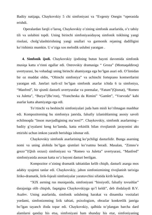 Badiiy natijaga, Chaykovskiy 5 chi simfoniyasi va “Evgeniy Onegin “operasida
erishdi.
 Operalardan farqli o’laroq, Chaykovskiy o’zining simfonik asarlarida, o’z tabiiy
tili va uslubini topdi. Uning birinchi simfoniyasidayoq simfonik tsiklning yangi
risolasi,  cholg’ulashtirishning  yangi  usullari  va  garmonik  rejaning  dadilligini
ko’rishimiz mumkin. U o’ziga xos melodik uslubni yaratgan .
 
4.  Simfonik  ijodi.  Chaykovskiy  ijodining  butun  hayoti  davomida  simfonik
musiqa katta o’rinni egallar edi. Ostrovskiy dramasiga “ Groza” (Momaqaldiroq)
uvertyurasi, bu vohadagi uning birinchi ahamiyatga ega bo’lgan asari edi. O’limidan
bir oz muddat oldin, “Oltinchi simfoniya” va uchinchi fortepiano kontsertlarini
yaratgan  edi. Janrlari  turli-xil  bo’lgan  simfonik  asarlar  ichida  6  ta  simfoniya,
“Manfred”, bir qismli dasturli uvertyuralar va poemalar, “Fatum”(Qismat), “Romeo
va Juletta”, “Burya”(Bo’ron), “Francheska da Rimini” “Gamlet”, “Voevoda” kabi
asarlar katta ahamiyatga ega edi.
 
To’rtinchi va beshinchi simfoniyalari juda ham misli ko’rilmagan mashhur
edi. Kompozitorning bu simfoniya janrida, falsafiy izlanishlarning asosiy savoli
echilmoqda “Inson mavjudligining ma’nosi?”. Chaykovskiy, simfonik asarlarning--
badiiy g’oyalarni  keng ko’lamda, katta erkinlik bilan rivojlanish jarayonini  aks
ettirishi uchun imkon yaratib berishiga ishonar edi.
 
Chaykovskiy simfonik asarlarining ko’pchiligi dasturlidir. Bunga asarning
nomi  va  uning  alohida  bo’lgan  qismlari  ko’rsatma  beradi.  Masalan,  “Zimno’e
grezo’”(Qish orzusi) simfoniyasi va “Romeo va Juletta” uvertyurasi, “Manfred”
simfoniyasida asosan katta so’z bayoni dasturi berilgan.
 
Kompozitor o’zining dramatik tabiatidan kelib chiqib, dasturli asarga mos
adabiy syujetni tanlar edi. Chaykovskiy, jahon simfonizmining rivojlanish tarixiga
liriko-dramatik, lirik-fojeali simfoniyalar yaratuvchisi sifatida kirib kelgan.
 
“XIX asrning rus musiqasida, simfoniyani “hissiyotli, falsafiy tovushlar”
darajasiga olib chiqish, faqatgina Chaykovskiyga qo’l keldi”, deb ifodalaydi B.V.
Asafev.  Uning  asarlarida,  simfonik  uslubning  harakat  va  dinamika vositalari
yordami,  simfonizmning  lirik  tabiati,  psixologizm,  obrazlar  konkretlik  janriga
bo’lgan  tayanch  ifoda  topar  edi.  Chaykovskiy,  qalbida  to’plangan  barcha  dard
alamlarni  qanday  his  etsa,  simfoniyani  ham  shunday  his  etar,  simfoniyaning
