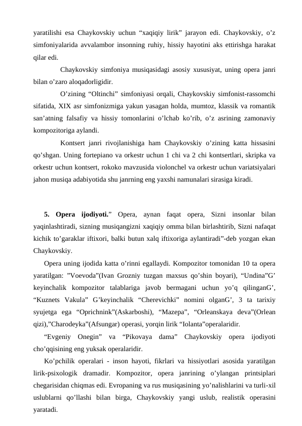 yaratilishi esa Chaykovskiy uchun “xaqiqiy lirik” jarayon edi. Chaykovskiy, o’z
simfoniyalarida avvalambor insonning ruhiy, hissiy hayotini aks ettirishga harakat
qilar edi.
 
Chaykovskiy simfoniya musiqasidagi asosiy xususiyat, uning opera janri
bilan o’zaro aloqadorligidir.
 
O’zining “Oltinchi” simfoniyasi orqali, Chaykovskiy simfonist-rassomchi
sifatida, XIX asr simfonizmiga yakun yasagan holda, mumtoz, klassik va romantik
san’atning falsafiy va hissiy tomonlarini o’lchab ko’rib, o’z asrining zamonaviy
kompozitoriga aylandi.
 
Kontsert  janri  rivojlanishiga  ham  Chaykovskiy  o’zining katta hissasini
qo’shgan. Uning fortepiano va orkestr uchun 1 chi va 2 chi kontsertlari, skripka va
orkestr uchun kontsert, rokoko mavzusida violonchel va orkestr uchun variatsiyalari
jahon musiqa adabiyotida shu janrning eng yaxshi namunalari sirasiga kiradi. 
 
5.  Opera  ijodiyoti.”  Opera,  aynan  faqat  opera,  Sizni  insonlar  bilan
yaqinlashtiradi, sizning musiqangizni xaqiqiy omma bilan birlashtirib, Sizni nafaqat
kichik to’garaklar iftixori, balki butun xalq iftixoriga aylantiradi”-deb yozgan ekan
Chaykovskiy.
Opera uning ijodida katta o’rinni egallaydi. Kompozitor tomonidan 10 ta opera
yaratilgan: ”Voevoda”(Ivan Grozniy tuzgan maxsus qo’shin boyari), “Undina”G’
keyinchalik  kompozitor  talablariga  javob  bermagani  uchun  yo’q  qilinganG’,
“Kuznets  Vakula”  G’keyinchalik  “Cherevichki”  nomini  olganG’,  3  ta  tarixiy
syujetga  ega  “Oprichnink”(Askarboshi),  “Mazepa”,  “Orleanskaya  deva”(Orlean
qizi),”Charodeyka”(Afsungar) operasi, yorqin lirik “Iolanta”operalaridir.
“Evgeniy  Onegin”  va  “Pikovaya  dama”  Chaykovskiy  opera  ijodiyoti
cho’qqisining eng yuksak operalaridir.
Ko’pchilik operalari - inson hayoti, fikrlari va hissiyotlari asosida yaratilgan
lirik-psixologik  dramadir. Kompozitor, opera  janrining  o’ylangan  printsiplari
chegarisidan chiqmas edi. Evropaning va rus musiqasining yo’nalishlarini va turli-xil
uslublarni  qo’llashi  bilan  birga, Chaykovskiy  yangi  uslub, realistik  operasini
yaratadi.
