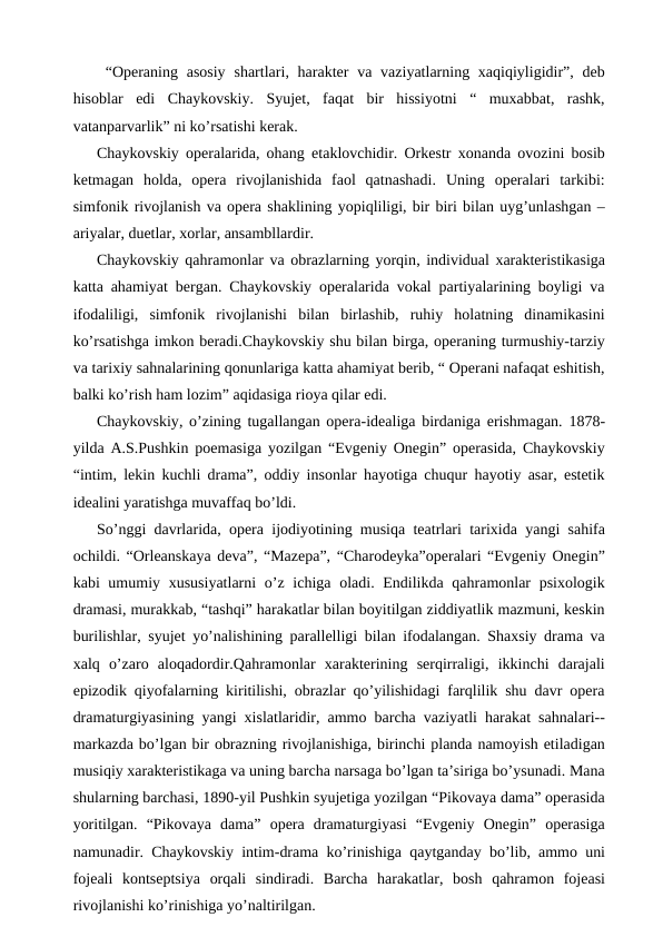  “Operaning asosiy shartlari, harakter  va  vaziyatlarning xaqiqiyligidir”, deb
hisoblar  edi  Chaykovskiy.  Syujet,  faqat  bir  hissiyotni  “  muxabbat,  rashk,
vatanparvarlik” ni ko’rsatishi kerak. 
Chaykovskiy operalarida, ohang etaklovchidir. Orkestr xonanda ovozini bosib
ketmagan  holda,  opera  rivojlanishida  faol  qatnashadi.  Uning  operalari  tarkibi:
simfonik rivojlanish va opera shaklining yopiqliligi, bir biri bilan uyg’unlashgan –
ariyalar, duetlar, xorlar, ansambllardir.
Chaykovskiy qahramonlar va obrazlarning yorqin, individual xarakteristikasiga
katta ahamiyat bergan. Chaykovskiy operalarida vokal partiyalarining boyligi va
ifodaliligi,  simfonik  rivojlanishi  bilan  birlashib,  ruhiy  holatning  dinamikasini
ko’rsatishga imkon beradi.Chaykovskiy shu bilan birga, operaning turmushiy-tarziy
va tarixiy sahnalarining qonunlariga katta ahamiyat berib, “ Operani nafaqat eshitish,
balki ko’rish ham lozim” aqidasiga rioya qilar edi.
Chaykovskiy, o’zining tugallangan opera-idealiga birdaniga erishmagan. 1878-
yilda A.S.Pushkin poemasiga yozilgan “Evgeniy Onegin” operasida, Chaykovskiy
“intim, lekin kuchli drama”, oddiy insonlar hayotiga chuqur hayotiy asar, estetik
idealini yaratishga muvaffaq bo’ldi.
So’nggi davrlarida, opera ijodiyotining musiqa teatrlari tarixida yangi sahifa
ochildi. “Orleanskaya deva”, “Mazepa”, “Charodeyka”operalari “Evgeniy Onegin”
kabi umumiy xususiyatlarni  o’z ichiga oladi. Endilikda qahramonlar psixologik
dramasi, murakkab, “tashqi” harakatlar bilan boyitilgan ziddiyatlik mazmuni, keskin
burilishlar, syujet yo’nalishining parallelligi bilan ifodalangan. Shaxsiy drama va
xalq  o’zaro  aloqadordir.Qahramonlar  xarakterining  serqirraligi,  ikkinchi  darajali
epizodik qiyofalarning kiritilishi, obrazlar qo’yilishidagi farqlilik shu davr opera
dramaturgiyasining yangi xislatlaridir, ammo barcha vaziyatli harakat sahnalari--
markazda bo’lgan bir obrazning rivojlanishiga, birinchi planda namoyish etiladigan
musiqiy xarakteristikaga va uning barcha narsaga bo’lgan ta’siriga bo’ysunadi. Mana
shularning barchasi, 1890-yil Pushkin syujetiga yozilgan “Pikovaya dama” operasida
yoritilgan.  “Pikovaya  dama”  opera  dramaturgiyasi  “Evgeniy  Onegin”  operasiga
namunadir. Chaykovskiy intim-drama ko’rinishiga qaytganday bo’lib, ammo uni
fojeali  kontseptsiya  orqali  sindiradi.  Barcha  harakatlar,  bosh  qahramon  fojeasi
rivojlanishi ko’rinishiga yo’naltirilgan.
