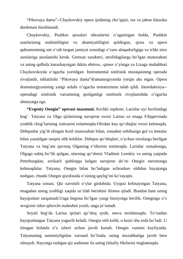 “Pikovaya dama”--Chaykovskiy opera ijodining cho’qqisi, rus va jahon klassika
durdonasi hisoblanadi.
Chaykovskiy,  Pushkin  qissalari  obrazlarini  o’zgartirgan  holda,  Pushkin
asarlarining  muhimliligini  va  ahamiyatliligini  qoldirgan,  qissa  va  opera
qahramonning uni o’rab turgan jamiyat orasidagi o’zaro aloqadorligiga va ichki nizo
asoslariga asoslanishi kerak. German xarakteri, atrofidagilarga bo’lgan munosabati
va uning qalbida kurashayotgan ikkita ehtiros,: qimor o’yiniga va Lizaga muhabbati
Chaykovskiyda o’zgacha yoritilgan. Instrumental simfonik musiqasining operada
rivojlanib, ishlatilishi “Pikovaya dama”dramaturgiyasida yorqin aks etgan. Opera
dramaturgiyasining yangi uslubi o’zgacha tematizmnin talab qildi. Intorduktsiya--
operadagi  simfonik  variantning  qisilganligi  simfonik  rivojlanishda  o’zgacha
ahmiyatga ega. 
“Evgeniy Onegin” operasi mazmuni. Kechki oqshom. Larinlar uyi hovlisidagi
bog’. Tatyana va Olga qizlarining navqiron ovozi Larina va enaga Filippevnada
yoshlik chog’larining xotirasini eslatmoqda.Olisdan kuy qo’shiqlar ovozi kelmoqda.
Dehqonlar yig’ib olingan hosil munosabati bilan, xonadon sohibasiga gul va lentalar
bilan yasatilgan snopni olib keldilar. Dehqon qo’shiqlari, o’ychan orzularga berilgan
Tatyana va beg’am quvnoq Olganing e’tiborini tortmoqda. Larinlar xonadoniga,
Olgaga oshiq bo’lib qolgan, ularning qo’shnisi Vladimir Lenskiy va uning yaqinda
Peterburgdan,  zerikarli  qishloqqa  kelgan  navqiron  do’sti  Onegin  mexmonga
kelmoqdalar.  Tatyana,  Onegin  bilan  bo’ladigan  uchrashuv  oldidan  hayajonga
tushgan, chunki Onegin qiyofasida o’zining qaylig’ini ko’rayapti. 
Tatyana xonasi. Qiz xavotirli o’ylar girdobida. Uyqusi kelmayotgan Tatyana,
enagadan uning yoshligi xaqida so’zlab berishini iltimos qiladi. Bundan ham uning
hayajonlari tarqamadi.Unga begona bo’lgan yangi hissiyotga berilib, Oneginga o’z
sevgisini izhor qiluvchi maktubni yozib, unga jo’natadi.
Soyali  bog’da  Larina  qizlari  qo’shiq  aytib,  meva  terishmoqda.  To’satdan
hayajonlangan Tatyana yugurib keladi. Onegin etib keldi, u hozir shu erda bo’ladi. U
titragan  holatda  o’z  izhori  uchun  javob  kutadi.  Onegin  vazmin  kayfiyatda.
Tatyananing  samimiyligidan  xursand  bo’lsada,  uning  muxabbatiga  javob  bera
olmaydi. Hayratga tushgan qiz nadomat ila uning falsafiy fikrlarini tinglamoqda.
