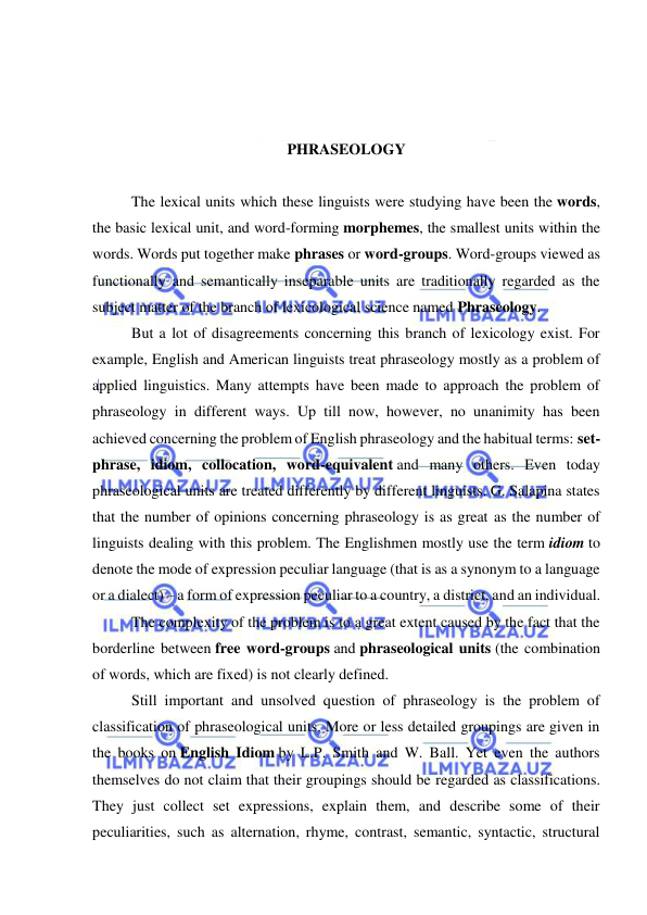  
 
 
 
 
PHRASEOLOGY 
 
The lexical units which these linguists were studying have been the words, 
the basic lexical unit, and word-forming morphemes, the smallest units within the 
words. Words put together make phrases or word-groups. Word-groups viewed as 
functionally and semantically inseparable units are traditionally regarded as the 
subject matter of the branch of lexicological science named Phraseology. 
But a lot of disagreements concerning this branch of lexicology exist. For 
example, English and American linguists treat phraseology mostly as a problem of 
applied linguistics. Many attempts have been made to approach the problem of 
phraseology in different ways. Up till now, however, no unanimity has been 
achieved concerning the problem of English phraseology and the habitual terms: set-
phrase, idiom, collocation, word-equivalent and many others. Even today 
phraseological units are treated differently by different linguists. G. Salapina states 
that the number of opinions concerning phraseology is as great as the number of 
linguists dealing with this problem. The Englishmen mostly use the term idiom to 
denote the mode of expression peculiar language (that is as a synonym to a language 
or a dialect) – a form of expression peculiar to a country, a district, and an individual. 
The complexity of the problem is to a great extent caused by the fact that the 
borderline between free word-groups and phraseological units (the combination 
of words, which are fixed) is not clearly defined. 
Still important and unsolved question of phraseology is the problem of 
classification of phraseological units. More or less detailed groupings are given in 
the books on English Idiom by L.P. Smith and W. Ball. Yet even the authors 
themselves do not claim that their groupings should be regarded as classifications. 
They just collect set expressions, explain them, and describe some of their 
peculiarities, such as alternation, rhyme, contrast, semantic, syntactic, structural 
