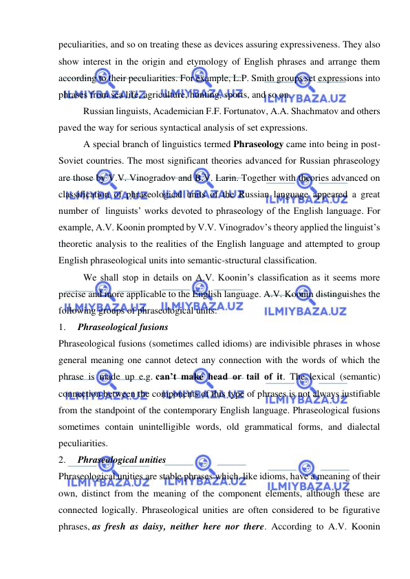  
 
peculiarities, and so on treating these as devices assuring expressiveness. They also 
show interest in the origin and etymology of English phrases and arrange them 
according to their peculiarities. For example, L.P. Smith groups set expressions into 
phrases from sea life, agriculture, hunting, sports, and so on. 
Russian linguists, Academician F.F. Fortunatov, A.A. Shachmatov and others 
paved the way for serious syntactical analysis of set expressions. 
A special branch of linguistics termed Phraseology came into being in post-
Soviet countries. The most significant theories advanced for Russian phraseology 
are those by V.V. Vinogradov and B.V. Larin. Together with theories advanced on 
classification of phraseological units of the Russian language appeared a great 
number of  linguists’ works devoted to phraseology of the English language. For 
example, A.V. Koonin prompted by V.V. Vinogradov’s theory applied the linguist’s 
theoretic analysis to the realities of the English language and attempted to group 
English phraseological units into semantic-structural classification. 
We shall stop in details on A.V. Koonin’s classification as it seems more 
precise and more applicable to the English language. A.V. Koonin distinguishes the 
following groups of phraseological units: 
1.     Phraseological fusions 
Phraseological fusions (sometimes called idioms) are indivisible phrases in whose 
general meaning one cannot detect any connection with the words of which the 
phrase is made up e.g. can’t make head or tail of it. The lexical (semantic) 
connection between the components of this type of phrases is not always justifiable 
from the standpoint of the contemporary English language. Phraseological fusions 
sometimes contain unintelligible words, old grammatical forms, and dialectal 
peculiarities. 
2.     Phraseological unities 
Phraseological unities are stable phrases which, like idioms, have a meaning of their 
own, distinct from the meaning of the component elements, although these are 
connected logically. Phraseological unities are often considered to be figurative 
phrases, as fresh as daisy, neither here nor there. According to A.V. Koonin 
