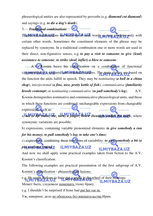  
 
phraseological unities are also represented by proverbs (e.g. diamond cut diamond) 
and sayings (e.g. to die a dog’s death). 
3.     Traditional combinations 
Traditional combinations are made up of such words as may combine only with 
certain other words. Sometimes the constituent elements of the phrase may be 
replaced by synonyms. In a traditional combination one or more words are used in 
their direct, non-figurative senses, e.g. to pay a visit to someone; to give (lend) 
assistance to someone; to strike (deal, inflict) a blow to someone. 
A.V. Koonin bases his classification on a combination of functional 
(communicative), semantic and structural features. The main classes are based on 
the function the units fulfill in speech. They may be nominating (a bull in a china 
shop), interjectional (a fine, nice, pretty kettle of fish), communicative (familiarity 
breeds contempt) or nominating-communicative (to pull somebody’s leg).        A.V. 
Koonin distinguishes nominative and communicative phraseological units, and those 
in which these functions are combined, unchangeable expressions from changeable 
expressions, such as: 
a) not to lift (raise, stir, turn) a finger; below (beneath, under) the mark, where 
synonymic variations are possible; 
b) expressions, containing variable pronominal elements: to give somebody a run 
for his money; to pull somebody’s leg; to take one’s time; 
c) expressions, combining these two types of variability: to give somebody a bit (a 
piece) of one’s mind.   
And now we shall apply some practical examples taken from fiction to the A.V. 
Koonin’s classification. 
The following examples are practical presentation of the first subgroup of A.V. 
Koonin’s classification - phraseological fusions: 
e.g. He ought perhaps to have put a spoke in the wheel of their marriage. 
Может быть, следовало помешать этому браку. 
e.g. I shouldn’t be surprised if Irene had put her oar in. 
Уж, наверное, дело не обошлось без вмешательства Ирин. 
