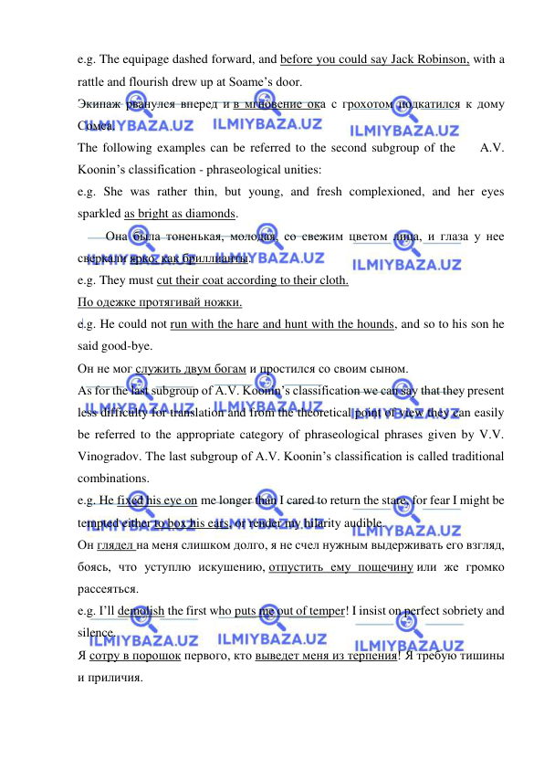  
 
e.g. The equipage dashed forward, and before you could say Jack Robinson, with a 
rattle and flourish drew up at Soame’s door. 
Экипаж рванулся вперед и в мгновение ока с грохотом подкатился к дому 
Сомса. 
The following examples can be referred to the second subgroup of the       A.V. 
Koonin’s classification - phraseological unities: 
e.g. She was rather thin, but young, and fresh complexioned, and her eyes 
sparkled as bright as diamonds. 
        Она была тоненькая, молодая, со свежим цветом лица, и глаза у нее 
сверкали ярко, как бриллианты. 
e.g. They must cut their coat according to their cloth. 
По одежке протягивай ножки. 
e.g. He could not run with the hare and hunt with the hounds, and so to his son he 
said good-bye. 
Он не мог служить двум богам и простился со своим сыном. 
As for the last subgroup of A.V. Koonin’s classification we can say that they present 
less difficulty for translation and from the theoretical point of view they can easily 
be referred to the appropriate category of phraseological phrases given by V.V. 
Vinogradov. The last subgroup of A.V. Koonin’s classification is called traditional 
combinations. 
e.g. He fixed his eye on me longer than I cared to return the stare, for fear I might be 
tempted either to box his ears, or render my hilarity audible. 
Он глядел на меня слишком долго, я не счел нужным выдерживать его взгляд, 
боясь, что уступлю искушению, отпустить ему пощечину или же громко 
рассеяться. 
e.g. I’ll demolish the first who puts me out of temper! I insist on perfect sobriety and 
silence. 
Я сотру в порошок первого, кто выведет меня из терпения! Я требую тишины 
и приличия. 
