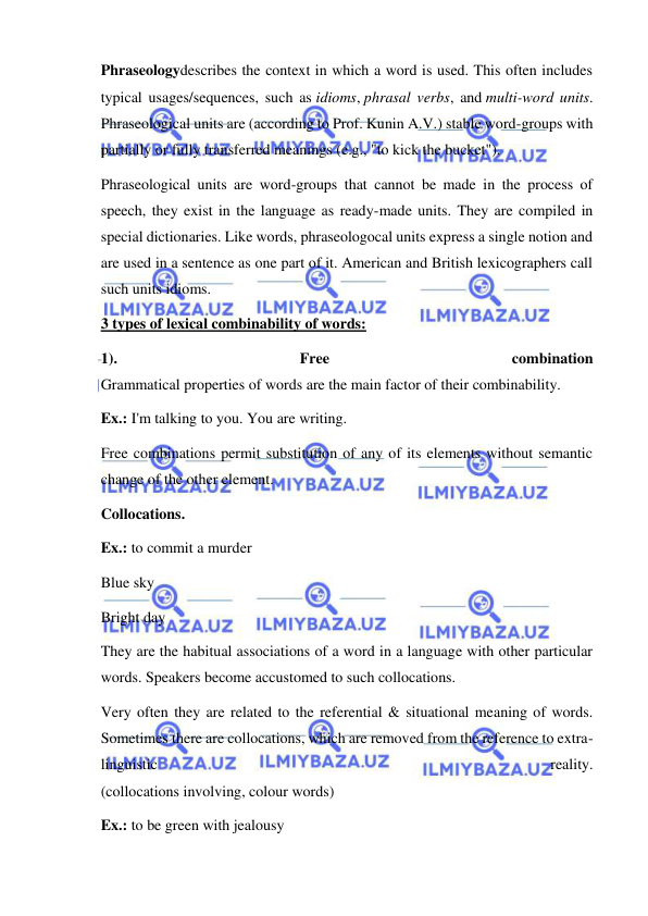  
 
Phraseologydescribes the context in which a word is used. This often includes 
typical usages/sequences, such as idioms, phrasal verbs, and multi-word units. 
Phraseological units are (according to Prof. Kunin A.V.) stable word-groups with 
partially or fully transferred meanings (e.g., "to kick the bucket"). 
Phraseological units are word-groups that cannot be made in the process of 
speech, they exist in the language as ready-made units. They are compiled in 
special dictionaries. Like words, phraseologocal units express a single notion and 
are used in a sentence as one part of it. American and British lexicographers call 
such units idioms. 
3 types of lexical combinability of words: 
1). 
Free 
combination 
Grammatical properties of words are the main factor of their combinability. 
Ex.: I'm talking to you. You are writing. 
Free combinations permit substitution of any of its elements without semantic 
change of the other element. 
Collocations. 
Ex.: to commit a murder 
Blue sky 
Bright day 
They are the habitual associations of a word in a language with other particular 
words. Speakers become accustomed to such collocations. 
Very often they are related to the referential & situational meaning of words. 
Sometimes there are collocations, which are removed from the reference to extra-
linguistic 
reality. 
(collocations involving, colour words) 
Ex.: to be green with jealousy 
