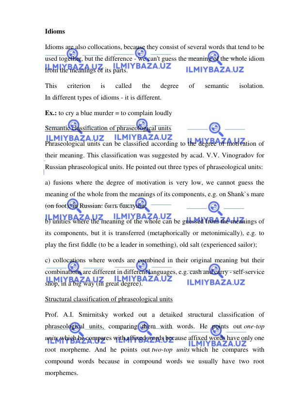  
 
Idioms 
Idioms are also collocations, because they consist of several words that tend to be 
used together, but the difference - we can't guess the meaning of the whole idiom 
from the meanings of its parts. 
This 
criterion 
is 
called 
the 
degree 
of 
semantic 
isolation. 
In different types of idioms - it is different. 
Ex.: to cry a blue murder = to complain loudly 
Semantic classification of phraseological units 
Phraseological units can be classified according to the degree of motivation of 
their meaning. This classification was suggested by acad. V.V. Vinogradov for 
Russian phraseological units. He pointed out three types of phraseological units: 
a) fusions where the degree of motivation is very low, we cannot guess the 
meaning of the whole from the meanings of its components, e.g. on Shank`s mare 
(on foot); in Russian: бить баклуши; 
b) unities where the meaning of the whole can be guessed from the meanings of 
its components, but it is transferred (metaphorically or metonimically), e.g. to 
play the first fiddle (to be a leader in something), old salt (experienced sailor); 
c) collocations where words are combined in their original meaning but their 
combinations are different in different languages, e.g. cash and carry - self-service 
shop, in a big way (in great degree). 
Structural classification of phraseological units 
Prof. A.I. Smirnitsky worked out a detaiked structural classification of 
phraseological units, comparing them with words. He points out one-top 
units which he compares with affixed words because affixed words have only one 
root morpheme. And he points out two-top units which he compares with 
compound words because in compound words we usually have two root 
morphemes. 
