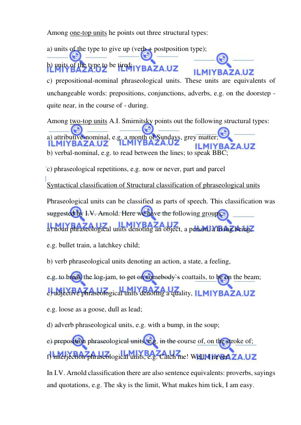  
 
Among one-top units he points out three structural types: 
a) units of the type to give up (verb + postposition type); 
b) units of the type to be tired; 
c) prepositional-nominal phraseological units. These units are equivalents of 
unchangeable words: prepositions, conjunctions, adverbs, e.g. on the doorstep - 
quite near, in the course of - during. 
Among two-top units A.I. Smirnitsky points out the following structural types: 
a) attributive-nominal, e.g. a month of Sundays, grey matter; 
b) verbal-nominal, e.g. to read between the lines; to speak BBC; 
c) phraseological repetitions, e.g. now or never, part and parcel 
Syntactical classification of Structural classification of phraseological units 
Phraseological units can be classified as parts of speech. This classification was 
suggested by I.V. Arnold. Here we have the following groups: 
a) noun phraseological units denoting an object, a person, a living being, 
e.g. bullet train, a latchkey child; 
b) verb phraseological units denoting an action, a state, a feeling, 
e.g. to break the log-jam, to get on somebody`s coattails, to be on the beam; 
c) adjective phraseological units denoting a quality, 
e.g. loose as a goose, dull as lead; 
d) adverb phraseological units, e.g. with a bump, in the soup; 
e) preposition phraseological units, e.g. in the course of, on the stroke of; 
f) interjection phraseological units, e.g. Catch me! Well, I never! 
In I.V. Arnold classification there are also sentence equivalents: proverbs, sayings 
and quotations, e.g. The sky is the limit, What makes him tick, I am easy. 
