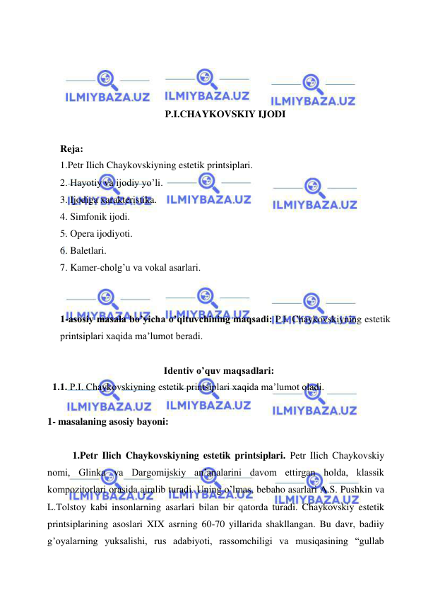  
 
 
 
 
 
P.I.CHAYKOVSKIY IJODI 
 
Reja: 
1.Petr Ilich Chaykovskiyning estetik printsiplari. 
2. Hayotiy va ijodiy yo’li. 
3. Ijodiga xarakteristika. 
4. Simfonik ijodi. 
5. Opera ijodiyoti. 
6. Baletlari. 
7. Kamer-cholg’u va vokal asarlari. 
 
 
1-asosiy masala bo’yicha o’qituvchining maqsadi: P.I. Chaykovskiyning estetik 
printsiplari xaqida ma’lumot beradi. 
 
 
Identiv o’quv maqsadlari: 
  1.1. P.I. Chaykovskiyning estetik printsiplari xaqida ma’lumot oladi. 
   
1- masalaning asosiy bayoni:            
 
1.Petr Ilich Chaykovskiyning estetik printsiplari. Petr Ilich Chaykovskiy 
nomi, Glinka va Dargomijskiy an’analarini davom ettirgan holda, klassik 
kompozitorlari orasida ajralib turadi. Uning o’lmas, bebaho asarlari A.S. Pushkin va 
L.Tolstoy kabi insonlarning asarlari bilan bir qatorda turadi. Chaykovskiy estetik 
printsiplarining asoslari XIX asrning 60-70 yillarida shakllangan. Bu davr, badiiy 
g’oyalarning yuksalishi, rus adabiyoti, rassomchiligi va musiqasining “gullab 
