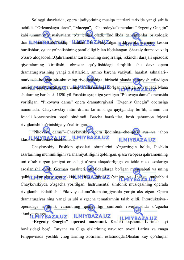  
 
So’nggi davrlarida, opera ijodiyotining musiqa teatrlari tarixida yangi sahifa 
ochildi. “Orleanskaya deva”, “Mazepa”, “Charodeyka”operalari “Evgeniy Onegin” 
kabi umumiy xususiyatlarni o’z ichiga oladi. Endilikda qahramonlar psixologik 
dramasi, murakkab, “tashqi” harakatlar bilan boyitilgan ziddiyatlik mazmuni, keskin 
burilishlar, syujet yo’nalishining parallelligi bilan ifodalangan. Shaxsiy drama va xalq 
o’zaro aloqadordir.Qahramonlar xarakterining serqirraligi, ikkinchi darajali epizodik 
qiyofalarning kiritilishi, obrazlar qo’yilishidagi farqlilik shu davr opera 
dramaturgiyasining yangi xislatlaridir, ammo barcha vaziyatli harakat sahnalari-- 
markazda bo’lgan bir obrazning rivojlanishiga, birinchi planda namoyish etiladigan 
musiqiy xarakteristikaga va uning barcha narsaga bo’lgan ta’siriga bo’ysunadi. Mana 
shularning barchasi, 1890-yil Pushkin syujetiga yozilgan “Pikovaya dama” operasida 
yoritilgan. “Pikovaya dama” opera dramaturgiyasi “Evgeniy Onegin” operasiga 
namunadir. Chaykovskiy intim-drama ko’rinishiga qaytganday bo’lib, ammo uni 
fojeali kontseptsiya orqali sindiradi. Barcha harakatlar, bosh qahramon fojeasi 
rivojlanishi ko’rinishiga yo’naltirilgan. 
“Pikovaya dama”--Chaykovskiy opera ijodining cho’qqisi, rus va jahon 
klassika durdonasi hisoblanadi. 
Chaykovskiy, Pushkin qissalari obrazlarini o’zgartirgan holda, Pushkin 
asarlarining muhimliligini va ahamiyatliligini qoldirgan, qissa va opera qahramonning 
uni o’rab turgan jamiyat orasidagi o’zaro aloqadorligiga va ichki nizo asoslariga 
asoslanishi kerak. German xarakteri, atrofidagilarga bo’lgan munosabati va uning 
qalbida kurashayotgan ikkita ehtiros,: qimor o’yiniga va Lizaga muhabbati 
Chaykovskiyda o’zgacha yoritilgan. Instrumental simfonik musiqasining operada 
rivojlanib, ishlatilishi “Pikovaya dama”dramaturgiyasida yorqin aks etgan. Opera 
dramaturgiyasining yangi uslubi o’zgacha tematizmnin talab qildi. Intorduktsiya--
operadagi simfonik variantning qisilganligi simfonik rivojlanishda o’zgacha 
ahmiyatga ega.  
“Evgeniy Onegin” operasi mazmuni. Kechki oqshom. Larinlar uyi 
hovlisidagi bog’. Tatyana va Olga qizlarining navqiron ovozi Larina va enaga 
Filippevnada yoshlik chog’larining xotirasini eslatmoqda.Olisdan kuy qo’shiqlar 
