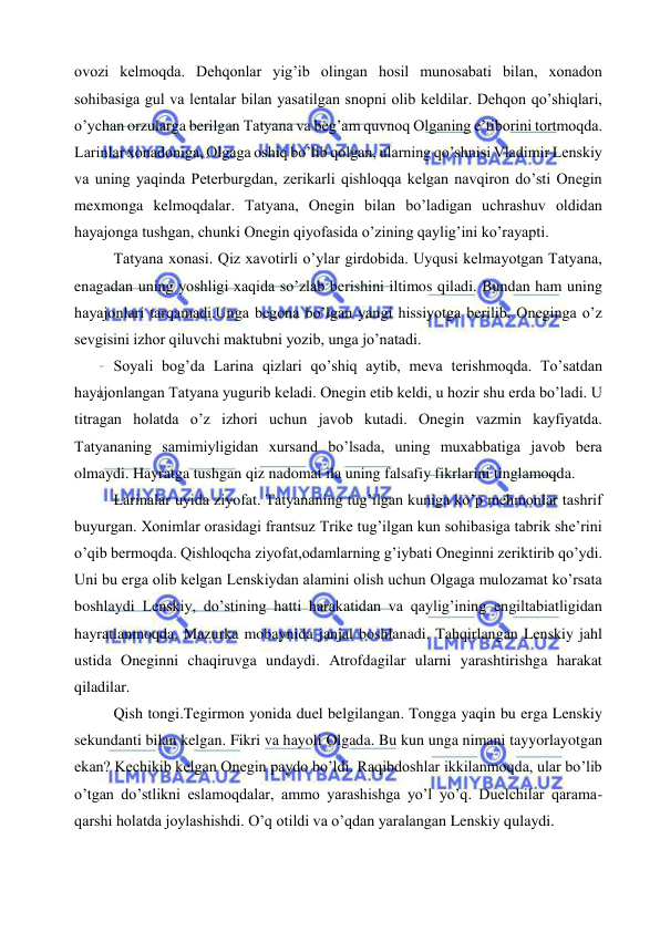  
 
ovozi kelmoqda. Dehqonlar yig’ib olingan hosil munosabati bilan, xonadon 
sohibasiga gul va lentalar bilan yasatilgan snopni olib keldilar. Dehqon qo’shiqlari, 
o’ychan orzularga berilgan Tatyana va beg’am quvnoq Olganing e’tiborini tortmoqda. 
Larinlar xonadoniga, Olgaga oshiq bo’lib qolgan, ularning qo’shnisi Vladimir Lenskiy 
va uning yaqinda Peterburgdan, zerikarli qishloqqa kelgan navqiron do’sti Onegin 
mexmonga kelmoqdalar. Tatyana, Onegin bilan bo’ladigan uchrashuv oldidan 
hayajonga tushgan, chunki Onegin qiyofasida o’zining qaylig’ini ko’rayapti.  
Tatyana xonasi. Qiz xavotirli o’ylar girdobida. Uyqusi kelmayotgan Tatyana, 
enagadan uning yoshligi xaqida so’zlab berishini iltimos qiladi. Bundan ham uning 
hayajonlari tarqamadi.Unga begona bo’lgan yangi hissiyotga berilib, Oneginga o’z 
sevgisini izhor qiluvchi maktubni yozib, unga jo’natadi. 
Soyali bog’da Larina qizlari qo’shiq aytib, meva terishmoqda. To’satdan 
hayajonlangan Tatyana yugurib keladi. Onegin etib keldi, u hozir shu erda bo’ladi. U 
titragan holatda o’z izhori uchun javob kutadi. Onegin vazmin kayfiyatda. 
Tatyananing samimiyligidan xursand bo’lsada, uning muxabbatiga javob bera 
olmaydi. Hayratga tushgan qiz nadomat ila uning falsafiy fikrlarini tinglamoqda. 
Larinalar uyida ziyofat. Tatyananing tug’ilgan kuniga ko’p mehmonlar tashrif 
buyurgan. Xonimlar orasidagi frantsuz Trike tug’ilgan kun sohibasiga tabrik she’rini 
o’qib bermoqda. Qishloqcha ziyofat,odamlarning g’iybati Oneginni zeriktirib qo’ydi. 
Uni bu erga olib kelgan Lenskiydan alamini olish uchun Olgaga mulozamat ko’rsata 
boshlaydi Lenskiy, do’stining hatti harakatidan va qaylig’ining engiltabiatligidan 
hayratlanmoqda. Mazurka mobaynida janjal boshlanadi. Tahqirlangan Lenskiy jahl 
ustida Oneginni chaqiruvga undaydi. Atrofdagilar ularni yarashtirishga harakat 
qiladilar. 
Qish tongi.Tegirmon yonida duel belgilangan. Tongga yaqin bu erga Lenskiy 
sekundanti bilan kelgan. Fikri va hayoli Olgada. Bu kun unga nimani tayyorlayotgan 
ekan? Kechikib kelgan Onegin paydo bo’ldi. Raqibdoshlar ikkilanmoqda, ular bo’lib 
o’tgan do’stlikni eslamoqdalar, ammo yarashishga yo’l yo’q. Duelchilar qarama-
qarshi holatda joylashishdi. O’q otildi va o’qdan yaralangan Lenskiy qulaydi. 
