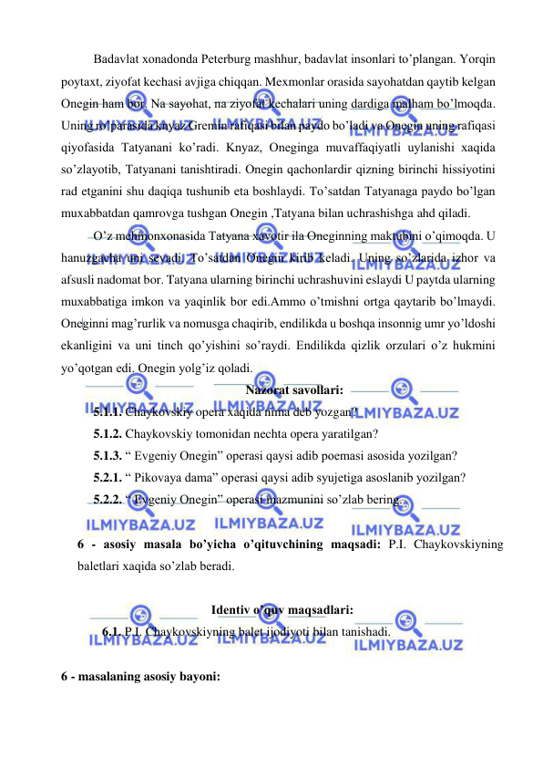  
 
Badavlat xonadonda Peterburg mashhur, badavlat insonlari to’plangan. Yorqin 
poytaxt, ziyofat kechasi avjiga chiqqan. Mexmonlar orasida sayohatdan qaytib kelgan 
Onegin ham bor. Na sayohat, na ziyofat kechalari uning dardiga malham bo’lmoqda. 
Uning ro’parasida knyaz Gremin rafiqasi bilan paydo bo’ladi va Onegin uning rafiqasi 
qiyofasida Tatyanani ko’radi. Knyaz, Oneginga muvaffaqiyatli uylanishi xaqida 
so’zlayotib, Tatyanani tanishtiradi. Onegin qachonlardir qizning birinchi hissiyotini 
rad etganini shu daqiqa tushunib eta boshlaydi. To’satdan Tatyanaga paydo bo’lgan 
muxabbatdan qamrovga tushgan Onegin ,Tatyana bilan uchrashishga ahd qiladi. 
O’z mehmonxonasida Tatyana xavotir ila Oneginning maktubini o’qimoqda. U 
hanuzgacha uni sevadi. To’satdan Onegin kirib keladi. Uning so’zlarida izhor va 
afsusli nadomat bor. Tatyana ularning birinchi uchrashuvini eslaydi U paytda ularning 
muxabbatiga imkon va yaqinlik bor edi.Ammo o’tmishni ortga qaytarib bo’lmaydi. 
Oneginni mag’rurlik va nomusga chaqirib, endilikda u boshqa insonnig umr yo’ldoshi 
ekanligini va uni tinch qo’yishini so’raydi. Endilikda qizlik orzulari o’z hukmini 
yo’qotgan edi. Onegin yolg’iz qoladi. 
Nazorat savollari: 
5.1.1. Chaykovskiy opera xaqida nima deb yozgan? 
5.1.2. Chaykovskiy tomonidan nechta opera yaratilgan?  
5.1.3. “ Evgeniy Onegin” operasi qaysi adib poemasi asosida yozilgan? 
5.2.1. “ Pikovaya dama” operasi qaysi adib syujetiga asoslanib yozilgan? 
5.2.2. “ Evgeniy Onegin” operasi mazmunini so’zlab bering. 
 
6 - asosiy masala bo’yicha o’qituvchining maqsadi: P.I. Chaykovskiyning 
baletlari xaqida so’zlab beradi.  
 
Identiv o’quv maqsadlari: 
6.1. P.I. Chaykovskiyning balet ijodiyoti bilan tanishadi. 
  
6 - masalaning asosiy bayoni:            
 
