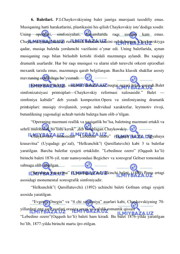  
 
6. Baletlari. P.I.Chaykovskiyning balet janriga murojaati tasodifiy emas. 
Musiqaning hatti harakatlarini, plastikasini his qilish Chaykovskiy iste’dodiga xosdir. 
Uning 
operalari, 
simfoniyalari, 
romanslarida 
raqs 
usullari 
kam 
emas. 
Chaykovskiyning baletlari rus klassik baletlari tarixini ochib bergan. Chaykovskiyga 
qadar, musiqa baletda yordamchi vazifasini o’ynar edi. Uning baletlarida, aynan 
musiqaning raqs bilan birlashib ketishi ifodali mazmunga aylandi. Bu xaqiqiy 
dramatik asarlardir. Har bir raqs musiqasi va ularni ulab turuvchi orkestr epizodlari 
mexanik tarzda emas, mazmunga qarab belgilangan. Barcha klassik shakllar asosiy 
mavzuning ochilishiga bo’ysunadi. 
Kompozitor baletga, simfonik dasturli asar nuqtai nazari bilan qaraydi.Balet 
simfonizatsiyasi printsiplari---Chaykovskiy reformasi xulosasidir.” Balet --- 
simfoniya kabidir” deb yozadi kompozitor.Opera va simfoniyaning dramatik 
printsiplari: musiqiy rivojlanish, yorqin individual xarakterlar, leytmotiv rivoji, 
butunlikning yagonaligi uchrab turishi baletga ham olib o’tilgan. 
“Operaning mazmuni reallik va xaqiqatlik bo’lsa, baletning mazmuni ertakli va 
sehrli mulohazali bo’lishi kerak” ,deb hisoblagan Chaykovskiy. 
Chaykovskiy tomonidan “Lebedino ozero” (Oqqush ko’li), “Spyahaya 
krasavitsa” (Uyqudagi go’zal), “Helkunchik”( Qarsillatuvchi) kabi 3 ta baletlar 
yaratilgan. Barcha baletlar syujeti ertaklidir. ”Lebedinoe ozero” (Oqqush ko’li) 
birinchi baleti 1876-yil, teatr namoyondasi Begichev va xoreograf Geltser tomonidan 
sahnaga olib chiqilgan. 
“Spyahaya krasavitsa” (Uyqudagi go’zal) ikkinchi baleti, (1889) Perro ertagi 
asosidagi monumental xoreografik simfoniyadir. 
“Helkunchik”( Qarsillatuvchi) (1892) uchinchi baleti Gofman ertagi syujeti 
asosida yaratilgan. 
 “Evgeniy Onegin” va “4 chi simfoniya” asarlari kabi, Chaykovskiyning 70-
yillardagi eng sara asarlari orasiga sevgi va vafolik romantik qissasi  
“Lebedino ozero”(Oqqush ko’li) baleti ham kiradi. Bu balet 1876-yilda yaratilgan 
bo’lib, 1877-yilda birinchi marta ijro etilgan. 
