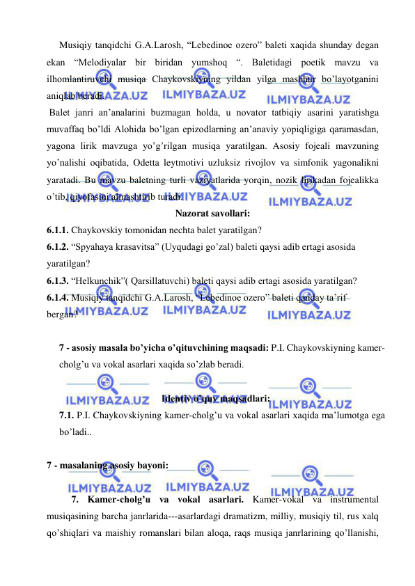  
 
  Musiqiy tanqidchi G.A.Larosh, “Lebedinoe ozero” baleti xaqida shunday degan 
ekan “Melodiyalar bir biridan yumshoq “. Baletidagi poetik mavzu va 
ilhomlantiruvchi musiqa Chaykovskiyning yildan yilga mashhur bo’layotganini 
aniqlab beradi. 
 Balet janri an’analarini buzmagan holda, u novator tatbiqiy asarini yaratishga 
muvaffaq bo’ldi Alohida bo’lgan epizodlarning an’anaviy yopiqligiga qaramasdan, 
yagona lirik mavzuga yo’g’rilgan musiqa yaratilgan. Asosiy fojeali mavzuning 
yo’nalishi oqibatida, Odetta leytmotivi uzluksiz rivojlov va simfonik yagonalikni 
yaratadi. Bu mavzu baletning turli vaziyatlarida yorqin, nozik lirikadan fojealikka 
o’tib, qiyofasini almashtirib turadi. 
Nazorat savollari: 
6.1.1. Chaykovskiy tomonidan nechta balet yaratilgan? 
6.1.2. “Spyahaya krasavitsa” (Uyqudagi go’zal) baleti qaysi adib ertagi asosida 
yaratilgan? 
6.1.3. “Helkunchik”( Qarsillatuvchi) baleti qaysi adib ertagi asosida yaratilgan? 
6.1.4. Musiqiy tanqidchi G.A.Larosh, “Lebedinoe ozero” baleti qanday ta’rif 
bergan? 
 
7 - asosiy masala bo’yicha o’qituvchining maqsadi: P.I. Chaykovskiyning kamer-
cholg’u va vokal asarlari xaqida so’zlab beradi.  
 
Identiv o’quv maqsadlari: 
7.1. P.I. Chaykovskiyning kamer-cholg’u va vokal asarlari xaqida ma’lumotga ega 
bo’ladi..  
  
7 - masalaning asosiy bayoni:            
 
7. Kamer-cholg’u va vokal asarlari. Kamer-vokal va instrumental 
musiqasining barcha janrlarida---asarlardagi dramatizm, milliy, musiqiy til, rus xalq 
qo’shiqlari va maishiy romanslari bilan aloqa, raqs musiqa janrlarining qo’llanishi, 
