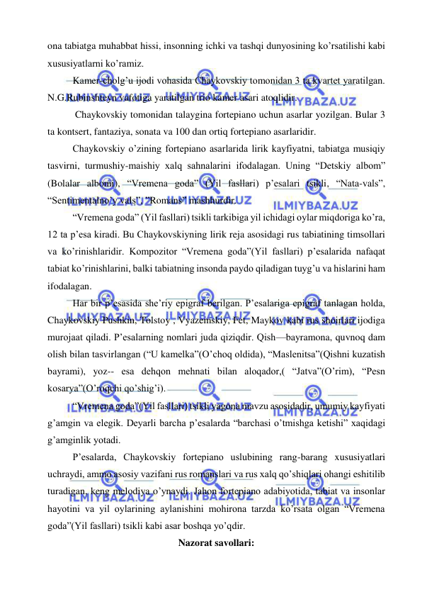  
 
ona tabiatga muhabbat hissi, insonning ichki va tashqi dunyosining ko’rsatilishi kabi 
xususiyatlarni ko’ramiz. 
Kamer-cholg’u ijodi vohasida Chaykovskiy tomonidan 3 ta kvartet yaratilgan. 
N.G.Rubinshteyn vafotiga yaratilgan trio kamer asari atoqlidir. 
 Chaykovskiy tomonidan talaygina fortepiano uchun asarlar yozilgan. Bular 3 
ta kontsert, fantaziya, sonata va 100 dan ortiq fortepiano asarlaridir. 
Chaykovskiy o’zining fortepiano asarlarida lirik kayfiyatni, tabiatga musiqiy 
tasvirni, turmushiy-maishiy xalq sahnalarini ifodalagan. Uning “Detskiy albom” 
(Bolalar albomi), “Vremena goda” (Yil fasllari) p’esalari tsikli, “Nata-vals”, 
“Sentimentalno’y vals”, ”Romans” mashhurdir. 
“Vremena goda” (Yil fasllari) tsikli tarkibiga yil ichidagi oylar miqdoriga ko’ra, 
12 ta p’esa kiradi. Bu Chaykovskiyning lirik reja asosidagi rus tabiatining timsollari 
va ko’rinishlaridir. Kompozitor “Vremena goda”(Yil fasllari) p’esalarida nafaqat 
tabiat ko’rinishlarini, balki tabiatning insonda paydo qiladigan tuyg’u va hislarini ham 
ifodalagan. 
Har bir p’esasida she’riy epigraf berilgan. P’esalariga epigraf tanlagan holda, 
Chaykovskiy Pushkin, Tolstoy , Vyazemskiy, Fet, Maykov kabi rus shoirlari ijodiga 
murojaat qiladi. P’esalarning nomlari juda qiziqdir. Qish—bayramona, quvnoq dam 
olish bilan tasvirlangan (“U kamelka”(O’choq oldida), “Maslenitsa”(Qishni kuzatish 
bayrami), yoz-- esa dehqon mehnati bilan aloqador,( “Jatva”(O’rim), “Pesn 
kosarya”(O’roqchi qo’shig’i). 
“Vremena goda”(Yil fasllari) tsikli yagona mavzu asosidadir, umumiy kayfiyati 
g’amgin va elegik. Deyarli barcha p’esalarda “barchasi o’tmishga ketishi” xaqidagi 
g’amginlik yotadi. 
P’esalarda, Chaykovskiy fortepiano uslubining rang-barang xususiyatlari 
uchraydi, ammo asosiy vazifani rus romanslari va rus xalq qo’shiqlari ohangi eshitilib 
turadigan, keng melodiya o’ynaydi. Jahon fortepiano adabiyotida, tabiat va insonlar 
hayotini va yil oylarining aylanishini mohirona tarzda ko’rsata olgan “Vremena 
goda”(Yil fasllari) tsikli kabi asar boshqa yo’qdir. 
Nazorat savollari: 
