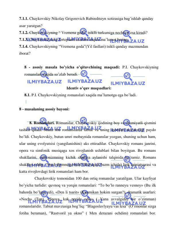  
 
7.1.1. Chaykovskiy Nikolay Grigorevich Rubinshteyn xotirasiga bag’ishlab qanday 
asar yaratgan? 
7.1.2. Chaykovskiyning “ Vremena goda” tsiklli turkumiga nechta p’esa kiradi? 
7.1.3. Chaykovskiyning fortepiano asarlari xaqida ma’lumot bering. 
7.1.4. Chaykovskiyning “Vremena goda”(Yil fasllari) tsikli qanday mazmundan 
iborat? 
 
8 - asosiy masala bo’yicha o’qituvchining maqsadi: P.I. Chaykovskiyning 
romanslari xaqida so’zlab beradi.  
 
Identiv o’quv maqsadlari: 
8.1. P.I. Chaykovskiyning romanslari xaqida ma’lumotga ega bo’ladi.  
  
8 - masalaning asosiy bayoni:            
 
8. Romanslari. Romanslar, Chaykovskiy ijodining boy va ahamiyatli qismini 
tashkil qiladi. Mana shu romanslarda tabiat va uning inomlari novatorligi paydo 
bo’ldi. Chaykovskiy, butun umri mobaynida romanslar yozgan, shuning uchun ham, 
ular uning evolyutsisi (yangilanishini) aks ettiradilar. Chaykovskiy romans janrini, 
opera va simfonik musiqaga xos rivojlanish uslublari bilan boyitgan. Bu romans 
shakllarini, simfonizmning kichik shaklga aylanishi talqinida ko’ramiz. Romans 
shakllari oddiy. “Sred shumnogo bala”(Shovqinli bazm ichida) lirik miniatyurasi va 
katta rivojlovdagi lirik romanslari ham bor. 
  
Chaykovskiy tomonidan 100 dan ortiq romanslar yaratilgan. Ular kayfiyat 
bo’yicha turlidir: quvnoq va yorqin romanslari: “To bo’lo ranneyu vesnoy» (Bu ilk 
bahorda bo’lgan edi), «Den li tsarit» (Kunmikan hokim surgan?), dramatik asarlari: 
«Noch» (Tun), «Snova, kak prejde odin» ( Yana avvalgiday bir o’zimman) 
romanslaridir. Tabiat mavzusiga bog’liq: “Blagoslavlyayu vas lesa” (O’rmonlar sizga 
fotiha beraman), ”Rastvoril ya okno” ( Men derazani ochdim) romanslari bor. 
