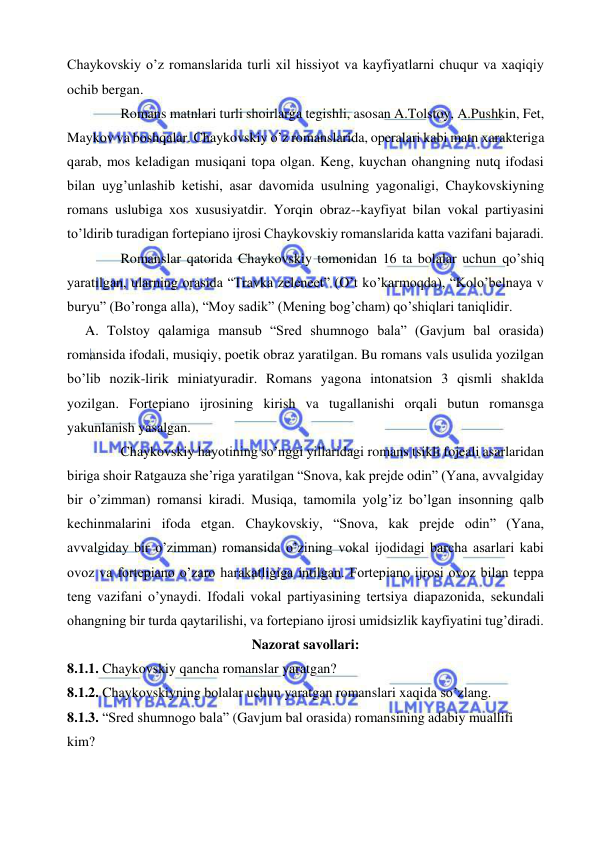  
 
Chaykovskiy o’z romanslarida turli xil hissiyot va kayfiyatlarni chuqur va xaqiqiy 
ochib bergan. 
 
Romans matnlari turli shoirlarga tegishli, asosan A.Tolstoy, A.Pushkin, Fet, 
Maykov va boshqalar. Chaykovskiy o’z romanslarida, operalari kabi matn xarakteriga 
qarab, mos keladigan musiqani topa olgan. Keng, kuychan ohangning nutq ifodasi 
bilan uyg’unlashib ketishi, asar davomida usulning yagonaligi, Chaykovskiyning 
romans uslubiga xos xususiyatdir. Yorqin obraz--kayfiyat bilan vokal partiyasini 
to’ldirib turadigan fortepiano ijrosi Chaykovskiy romanslarida katta vazifani bajaradi. 
 
Romanslar qatorida Chaykovskiy tomonidan 16 ta bolalar uchun qo’shiq 
yaratilgan, ularning orasida “Travka zeleneet” (O’t ko’karmoqda), “Kolo’belnaya v 
buryu” (Bo’ronga alla), “Moy sadik” (Mening bog’cham) qo’shiqlari taniqlidir. 
 
A. Tolstoy qalamiga mansub “Sred shumnogo bala” (Gavjum bal orasida) 
romansida ifodali, musiqiy, poetik obraz yaratilgan. Bu romans vals usulida yozilgan 
bo’lib nozik-lirik miniatyuradir. Romans yagona intonatsion 3 qismli shaklda 
yozilgan. Fortepiano ijrosining kirish va tugallanishi orqali butun romansga 
yakunlanish yasalgan. 
 
Chaykovskiy hayotining so’nggi yillaridagi romans tsikli fojeali asarlaridan 
biriga shoir Ratgauza she’riga yaratilgan “Snova, kak prejde odin” (Yana, avvalgiday 
bir o’zimman) romansi kiradi. Musiqa, tamomila yolg’iz bo’lgan insonning qalb 
kechinmalarini ifoda etgan. Chaykovskiy, “Snova, kak prejde odin” (Yana, 
avvalgiday bir o’zimman) romansida o’zining vokal ijodidagi barcha asarlari kabi 
ovoz va fortepiano o’zaro harakatligiga intilgan. Fortepiano ijrosi ovoz bilan teppa 
teng vazifani o’ynaydi. Ifodali vokal partiyasining tertsiya diapazonida, sekundali 
ohangning bir turda qaytarilishi, va fortepiano ijrosi umidsizlik kayfiyatini tug’diradi.  
Nazorat savollari: 
8.1.1. Chaykovskiy qancha romanslar yaratgan? 
8.1.2. Chaykovskiyning bolalar uchun yaratgan romanslari xaqida so’zlang. 
8.1.3. “Sred shumnogo bala” (Gavjum bal orasida) romansining adabiy muallifi 
kim? 
