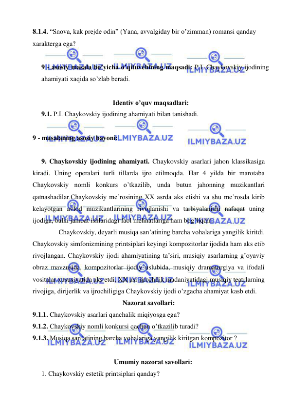  
 
8.1.4. “Snova, kak prejde odin” (Yana, avvalgiday bir o’zimman) romansi qanday 
xarakterga ega? 
  
9 - asosiy masala bo’yicha o’qituvchining maqsadi: P.I. Chaykovskiy ijodining 
ahamiyati xaqida so’zlab beradi.  
 
Identiv o’quv maqsadlari: 
9.1. P.I. Chaykovskiy ijodining ahamiyati bilan tanishadi. 
  
9 - masalaning asosiy bayoni:            
 
9. Chaykovskiy ijodining ahamiyati. Chaykovskiy asarlari jahon klassikasiga 
kiradi. Uning operalari turli tillarda ijro etilmoqda. Har 4 yilda bir marotaba 
Chaykovskiy nomli konkurs o’tkazilib, unda butun jahonning muzikantlari 
qatnashadilar.Chaykovskiy me’rosining XX asrda aks etishi va shu me’rosda kirib 
kelayotgan avlod muzikantlarining rivojlanishi va tarbiyalanishi nafaqat uning 
ijodiga, balki jamoat ishlaridagi faol mehnatlariga ham bog’liqdir.  
 
Chaykovskiy, deyarli musiqa san’atining barcha vohalariga yangilik kiritdi. 
Chaykovskiy simfonizmining printsiplari keyingi kompozitorlar ijodida ham aks etib 
rivojlangan. Chaykovskiy ijodi ahamiyatining ta’siri, musiqiy asarlarning g’oyaviy 
obraz mavzusida, kompozitorlar ijodiy uslubida, musiqiy dramaturgiya va ifodali 
vositalar xususiyatida aks etdi. XX asr ijrochilik madaniyatidagi musiqiy teatrlarning 
rivojiga, dirijerlik va ijrochiligiga Chaykovskiy ijodi o’zgacha ahamiyat kasb etdi. 
Nazorat savollari: 
9.1.1. Chaykovskiy asarlari qanchalik miqiyosga ega? 
9.1.2. Chaykovskiy nomli konkursi qachon o’tkazilib turadi? 
9.1.3. Musiqa san’atining barcha vohalariga yangilik kiritgan kompozitor ?  
  
Umumiy nazorat savollari: 
1. Chaykovskiy estetik printsiplari qanday? 
