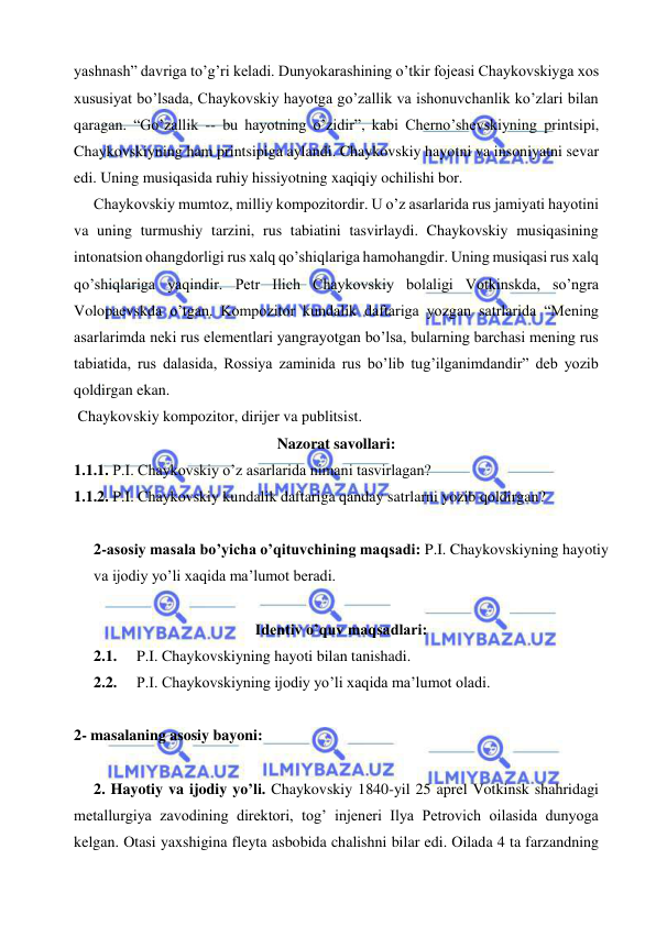  
 
yashnash” davriga to’g’ri keladi. Dunyokarashining o’tkir fojeasi Chaykovskiyga xos 
xususiyat bo’lsada, Chaykovskiy hayotga go’zallik va ishonuvchanlik ko’zlari bilan 
qaragan. “Go’zallik -- bu hayotning o’zidir”, kabi Cherno’shevskiyning printsipi, 
Chaykovskiyning ham printsipiga aylandi. Chaykovskiy hayotni va insoniyatni sevar 
edi. Uning musiqasida ruhiy hissiyotning xaqiqiy ochilishi bor. 
  Chaykovskiy mumtoz, milliy kompozitordir. U o’z asarlarida rus jamiyati hayotini 
va uning turmushiy tarzini, rus tabiatini tasvirlaydi. Chaykovskiy musiqasining 
intonatsion ohangdorligi rus xalq qo’shiqlariga hamohangdir. Uning musiqasi rus xalq 
qo’shiqlariga yaqindir. Petr Ilich Chaykovskiy bolaligi Votkinskda, so’ngra 
Volopaevskda o’tgan. Kompozitor kundalik daftariga yozgan satrlarida “Mening 
asarlarimda neki rus elementlari yangrayotgan bo’lsa, bularning barchasi mening rus 
tabiatida, rus dalasida, Rossiya zaminida rus bo’lib tug’ilganimdandir” deb yozib 
qoldirgan ekan. 
 Chaykovskiy kompozitor, dirijer va publitsist. 
Nazorat savollari: 
1.1.1. P.I. Chaykovskiy o’z asarlarida nimani tasvirlagan? 
1.1.2. P.I. Chaykovskiy kundalik daftariga qanday satrlarni yozib qoldirgan? 
  
2-asosiy masala bo’yicha o’qituvchining maqsadi: P.I. Chaykovskiyning hayotiy 
va ijodiy yo’li xaqida ma’lumot beradi.  
 
Identiv o’quv maqsadlari: 
2.1.  P.I. Chaykovskiyning hayoti bilan tanishadi. 
2.2.  P.I. Chaykovskiyning ijodiy yo’li xaqida ma’lumot oladi. 
   
2- masalaning asosiy bayoni:            
 
  2. Hayotiy va ijodiy yo’li. Chaykovskiy 1840-yil 25 aprel Votkinsk shahridagi 
metallurgiya zavodining direktori, tog’ injeneri Ilya Petrovich oilasida dunyoga 
kelgan. Otasi yaxshigina fleyta asbobida chalishni bilar edi. Oilada 4 ta farzandning 
