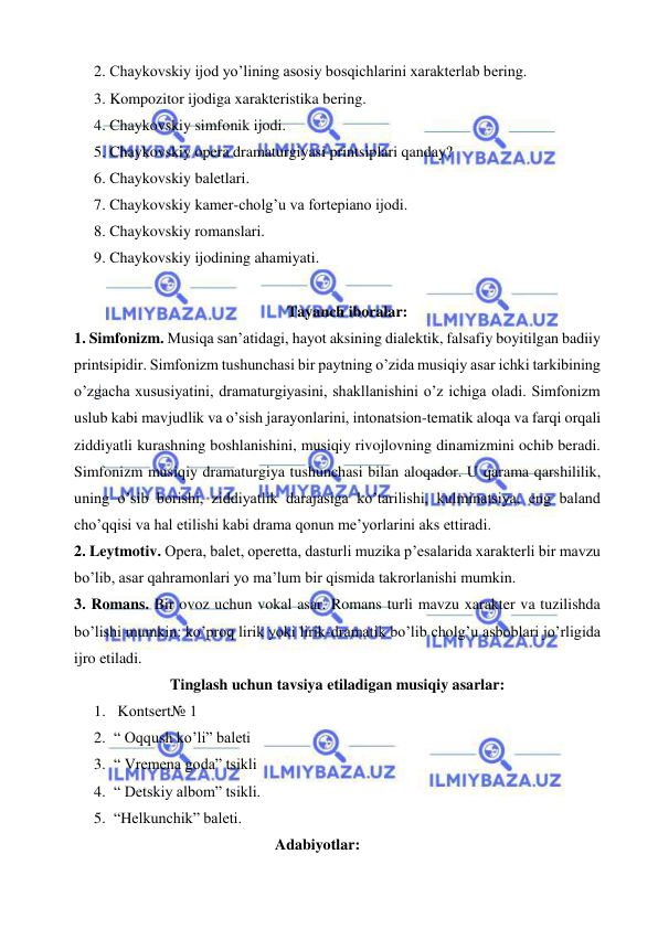  
 
2. Chaykovskiy ijod yo’lining asosiy bosqichlarini xarakterlab bering. 
3. Kompozitor ijodiga xarakteristika bering. 
4. Chaykovskiy simfonik ijodi. 
5. Chaykovskiy opera dramaturgiyasi printsiplari qanday? 
6. Chaykovskiy baletlari. 
7. Chaykovskiy kamer-cholg’u va fortepiano ijodi. 
8. Chaykovskiy romanslari. 
9. Chaykovskiy ijodining ahamiyati. 
 
Tayanch iboralar: 
1. Simfonizm. Musiqa san’atidagi, hayot aksining dialektik, falsafiy boyitilgan badiiy 
printsipidir. Simfonizm tushunchasi bir paytning o’zida musiqiy asar ichki tarkibining 
o’zgacha xususiyatini, dramaturgiyasini, shakllanishini o’z ichiga oladi. Simfonizm 
uslub kabi mavjudlik va o’sish jarayonlarini, intonatsion-tematik aloqa va farqi orqali 
ziddiyatli kurashning boshlanishini, musiqiy rivojlovning dinamizmini ochib beradi. 
Simfonizm musiqiy dramaturgiya tushunchasi bilan aloqador. U qarama qarshililik, 
uning o’sib borishi, ziddiyatlik darajasiga ko’tarilishi, kulminatsiya, eng baland 
cho’qqisi va hal etilishi kabi drama qonun me’yorlarini aks ettiradi.  
2. Leytmotiv. Opera, balet, operetta, dasturli muzika p’esalarida xarakterli bir mavzu 
bo’lib, asar qahramonlari yo ma’lum bir qismida takrorlanishi mumkin. 
3. Romans. Bir ovoz uchun vokal asar. Romans turli mavzu xarakter va tuzilishda 
bo’lishi mumkin: ko’proq lirik yoki lirik-dramatik bo’lib cholg’u asboblari jo’rligida 
ijro etiladi. 
Tinglash uchun tavsiya etiladigan musiqiy asarlar: 
1.  Kontsert№ 1  
2. “ Oqqush ko’li” baleti 
3. “ Vremena goda” tsikli 
4. “ Detskiy albom” tsikli. 
5. “Helkunchik” baleti. 
Adabiyotlar: 
