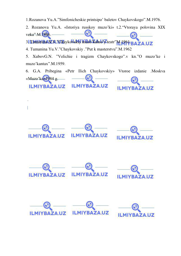  
 
1.Rozanova Yu.A.”Simfonicheskie printsipo’ baletov Chaykovskogo”.M.1976. 
2. Rozanova Yu.A. «Istoriya russkoy muzo’ki» t.2.“Vtoraya polovina XIX 
veka”.M.1986. 
3. Tumanina N.V.”Chaykovskiy muzo’kalno’y teatr”M.1961. 
4. Tumanina Yu.V.”Chaykovskiy .”Put k masterstvu”.M.1962  
5. XubovG.N. ”Velichie i tragizm Chaykovskogo”.v kn.”O muzo’ke i 
muzo’kantax”.M.1959. 
6. G.A. Pribegina «Petr Ilich Chaykovskiy» Vtoroe izdanie .Moskva 
«Muzo’ka»1984 g. 
 
