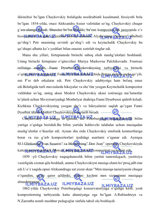  
 
ikkinchisi bo’lgan Chaykovskiy bolaligida noziktabiatli kasalmand, hissiyotli bola 
bo’lgan. 1854-yilda, onasi Aleksandra Assier vafotidan so’ng, Chaykovskiy chuqur 
g’am-alamga botadi. Shundan bo’lsa kerakki, ba’zan kompozitor ish jarayonida o’z 
hissiyotlarini va qahr- g’azabini jilovlay olmasdi. Alyabevning “Solovey” (Bulbul) 
qo’shig’i Petr onasining sevimli qo’shig’i edi va keyinchalik Chaykovskiy bu 
qo’shiqni albatta ko’z yoshlari bilan onasini xotirlab tinglar edi.  
  Mana shu yillari, fortepianoda birinchi saboq olish mashg’ulotlari boshlandi. 
Uning birinchi fortepiano o’qituvchisi Mariya Markovna Palchikovadir. Frantsuz 
millatiga mansub, Fanni Dyurbax-Chaykovskiyning tarbiyachisi va birinchi 
o’qituvchisi va enagasidir. Fanni Dyurbax bolalar ichida Petrga alohida mehr qo’yib, 
uni P’er deb erkalatar edi. Petr Chaykovskiy adabiyotga ham befarq emas 
edi.Bolaligida turli mavzularda hikoyalar va she’rlar yozgan.Keyinchalik kompozitor 
vafotidan so’ng, uning akasi Modest Chaykovskiy ukasi xotirasiga ma’lumotlar 
to’plash uchun Shveytsariyadagi Monbelyar shahriga Fanni Dyurbaxni qidirib keladi. 
Kichkina Chaykovskiyning yozgan she’r va hikoyalarini saqlab qo’ygan Fanni 
Dyurbax ularni Modest Chaykovskiyga qaytarib beradi. 
  Chaykovskiy 10 yoshga to’lganida, uni Peterburgdagi xuquqshunoslik bilim 
yurtiga o’qishga berishdi.Bu bilim yurtida hohlovchi talabalar uchun musiqadan 
mashg’ulotlar o’tkazilar edi. Aynan shu erda Chaykovskiy simfonik kontsertlariga 
borar va rus g’arb kompozitorlari ijodidagi asarlarni o’rganar edi. Ayniqsa 
M.I.Glinkaning”Ivan Susanin” va Motsartning” Don Juan” operalari Chaykovskiyda 
katta taassurot qoldirdi. Motsart uning eng sevimli kompozitori va kumiri edi. 
   1859 -yil Chaykovskiy xuquqshunoslik bilim yurtini tamomlagach, yustitsiya 
vazirligida xizmat qila boshladi, ammo Chaykovskiyni musiqa olami ko’proq jalb etar 
edi.U o’z xaqida opasi Aleksandraga xat yozar ekan:”Men musiqa nazariyasini chuqur 
o’rgandim, qa’tiy qaror qildimki, ertami- kechmi men xizmatimni musiqaga 
almashtiraman”. 
  1862-yilda Chaykovskiy Peterburgdagi konservatoriyaga o’qishga kirib, yosh 
kompozitorning tarbiyasida katta ahamiyatga ega bo’lgan A.Rubinshteyn va 
N.Zaremba nomli mashhur pedagoglar sinfida tahsil ola boshlaydi. 
