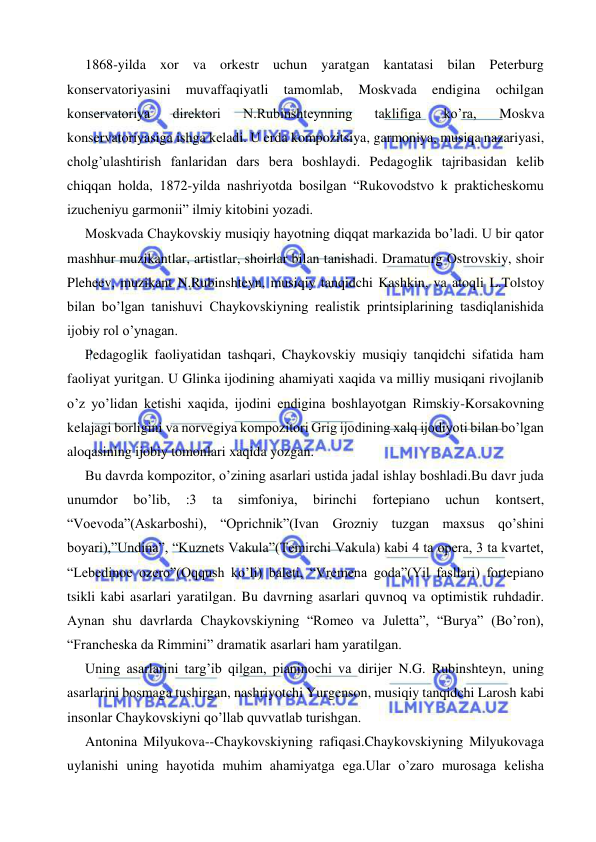  
 
  1868-yilda xor va orkestr uchun yaratgan kantatasi bilan Peterburg 
konservatoriyasini 
muvaffaqiyatli 
tamomlab, 
Moskvada 
endigina 
ochilgan 
konservatoriya 
direktori 
N.Rubinshteynning 
taklifiga 
ko’ra, 
Moskva 
konservatoriyasiga ishga keladi. U erda kompozitsiya, garmoniya, musiqa nazariyasi, 
cholg’ulashtirish fanlaridan dars bera boshlaydi. Pedagoglik tajribasidan kelib 
chiqqan holda, 1872-yilda nashriyotda bosilgan “Rukovodstvo k prakticheskomu 
izucheniyu garmonii” ilmiy kitobini yozadi.  
   Moskvada Chaykovskiy musiqiy hayotning diqqat markazida bo’ladi. U bir qator 
mashhur muzikantlar, artistlar, shoirlar bilan tanishadi. Dramaturg Ostrovskiy, shoir 
Pleheev, muzikant N.Rubinshteyn, musiqiy tanqidchi Kashkin, va atoqli L.Tolstoy 
bilan bo’lgan tanishuvi Chaykovskiyning realistik printsiplarining tasdiqlanishida 
ijobiy rol o’ynagan. 
  Pedagoglik faoliyatidan tashqari, Chaykovskiy musiqiy tanqidchi sifatida ham 
faoliyat yuritgan. U Glinka ijodining ahamiyati xaqida va milliy musiqani rivojlanib 
o’z yo’lidan ketishi xaqida, ijodini endigina boshlayotgan Rimskiy-Korsakovning 
kelajagi borligini va norvegiya kompozitori Grig ijodining xalq ijodiyoti bilan bo’lgan 
aloqasining ijobiy tomonlari xaqida yozgan. 
  Bu davrda kompozitor, o’zining asarlari ustida jadal ishlay boshladi.Bu davr juda 
unumdor 
bo’lib, 
:3 
ta 
simfoniya, 
birinchi 
fortepiano 
uchun 
kontsert, 
“Voevoda”(Askarboshi), “Oprichnik”(Ivan Grozniy tuzgan maxsus qo’shini 
boyari),”Undina”, “Kuznets Vakula”(Temirchi Vakula) kabi 4 ta opera, 3 ta kvartet, 
“Lebedinoe ozero”(Oqqush ko’li) baleti, “Vremena goda”(Yil fasllari) fortepiano 
tsikli kabi asarlari yaratilgan. Bu davrning asarlari quvnoq va optimistik ruhdadir. 
Aynan shu davrlarda Chaykovskiyning “Romeo va Juletta”, “Burya” (Bo’ron), 
“Francheska da Rimmini” dramatik asarlari ham yaratilgan. 
  Uning asarlarini targ’ib qilgan, pianinochi va dirijer N.G. Rubinshteyn, uning 
asarlarini bosmaga tushirgan, nashriyotchi Yurgenson, musiqiy tanqidchi Larosh kabi 
insonlar Chaykovskiyni qo’llab quvvatlab turishgan. 
   Antonina Milyukova--Chaykovskiyning rafiqasi.Chaykovskiyning Milyukovaga 
uylanishi uning hayotida muhim ahamiyatga ega.Ular o’zaro murosaga kelisha 
