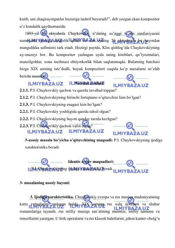  
 
kutib, uni chaqirayotganlar huzuriga tashrif buyuradi!”, deb yozgan ekan kompozitor 
o’z kundalik qaydnomasida. 
  1893-yil 16 oktyabrda Chaykovskiy o’zining so’nggi 6 chi simfoniyasini 
namoyishi ijrosiga dirijerlik qiladi va shu oyning 26 oktyabrida bu hayotdan 
mangulikka safimizni tark etadi. Hozirgi paytda, Klin qishlog’ida Chaykovskiyning 
uy-muzeyi bor. Bu kompozitor yashagan uyda uning kitoblari, qo’lyozmalari, 
manzilgohlar, xona tuzilmasi ehtiyotkorlik bilan saqlanmoqda. Bularning barchasi 
bizga XIX asrning iste’dodli, buyuk kompozitori xaqida ko’p narsalarni so’zlab 
berishi mumkin. 
Nazorat svollari: 
2.1.1. P.I. Chaykovskiy qachon va qaerda tavallud topgan? 
2.1.2. P.I. Chaykovskiyning birinchi fortepiano o’qituvchisi kim bo’lgan? 
2.1.3. P.I. Chaykovskiyning enagasi kim bo’lgan? 
2.2.1. P.I. Chaykovskiy yoshligida qaerda tahsil olgan? 
2.2.2. P.I. Chaykovskiyning hayoti qanday tarzda kechgan? 
2.2.3. P.I. Chaykovskiy qachon vafot etgan? 
 
3-asosiy masala bo’yicha o’qituvchining maqsadi: P.I. Chaykovskiyning ijodiga 
xarakteristika beradi.  
 
Identiv o’quv maqsadlari: 
 
 P.I. Chaykovskiyning ijodiga xarateristika beradi. 
  
3- masalaning asosiy bayoni:            
 
3. Ijodiga xarakteristika. Chaykovskiy evropa va rus musiqa madaniyatining 
katta yutuqlarini tanlagan holda, XIX asrning rus xalq ijodiyoti va shahar 
romanslariga tayanib, rus milliy musiqa san’atining mumtoz, milliy namuna va 
timsollarini yaratgan. U lirik operalarni va rus klassik baletlarini, jahon kamer-cholg’u 
