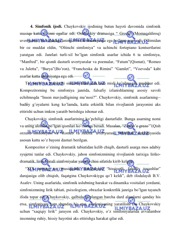  
 
 
4. Simfonik ijodi. Chaykovskiy ijodining butun hayoti davomida simfonik 
musiqa katta o’rinni egallar edi. Ostrovskiy dramasiga “ Groza” (Momaqaldiroq) 
uvertyurasi, bu vohadagi uning birinchi ahamiyatga ega bo’lgan asari edi. O’limidan 
bir oz muddat oldin, “Oltinchi simfoniya” va uchinchi fortepiano kontsertlarini 
yaratgan edi. Janrlari turli-xil bo’lgan simfonik asarlar ichida 6 ta simfoniya, 
“Manfred”, bir qismli dasturli uvertyuralar va poemalar, “Fatum”(Qismat), “Romeo 
va Juletta”, “Burya”(Bo’ron), “Francheska da Rimini” “Gamlet”, “Voevoda” kabi 
asarlar katta ahamiyatga ega edi. 
   To’rtinchi va beshinchi simfoniyalari juda ham misli ko’rilmagan mashhur edi. 
Kompozitorning bu simfoniya janrida, falsafiy izlanishlarning asosiy savoli 
echilmoqda “Inson mavjudligining ma’nosi?”. Chaykovskiy, simfonik asarlarning-- 
badiiy g’oyalarni keng ko’lamda, katta erkinlik bilan rivojlanish jarayonini aks 
ettirishi uchun imkon yaratib berishiga ishonar edi. 
  Chaykovskiy simfonik asarlarining ko’pchiligi dasturlidir. Bunga asarning nomi 
va uning alohida bo’lgan qismlari ko’rsatma beradi. Masalan, “Zimno’e grezo’”(Qish 
orzusi) simfoniyasi va “Romeo va Juletta” uvertyurasi, “Manfred” simfoniyasida 
asosan katta so’z bayoni dasturi berilgan. 
  Kompozitor o’zining dramatik tabiatidan kelib chiqib, dasturli asarga mos adabiy 
syujetni tanlar edi. Chaykovskiy, jahon simfonizmining rivojlanish tarixiga liriko-
dramatik, lirik-fojeali simfoniyalar yaratuvchisi sifatida kirib kelgan. 
   “XIX asrning rus musiqasida, simfoniyani “hissiyotli, falsafiy tovushlar” 
darajasiga olib chiqish, faqatgina Chaykovskiyga qo’l keldi”, deb ifodalaydi B.V. 
Asafev. Uning asarlarida, simfonik uslubning harakat va dinamika vositalari yordami, 
simfonizmning lirik tabiati, psixologizm, obrazlar konkretlik janriga bo’lgan tayanch 
ifoda topar edi. Chaykovskiy, qalbida to’plangan barcha dard alamlarni qanday his 
etsa, simfoniyani ham shunday his etar, simfoniyaning yaratilishi esa Chaykovskiy 
uchun “xaqiqiy lirik” jarayon edi. Chaykovskiy, o’z simfoniyalarida avvalambor 
insonning ruhiy, hissiy hayotini aks ettirishga harakat qilar edi. 
