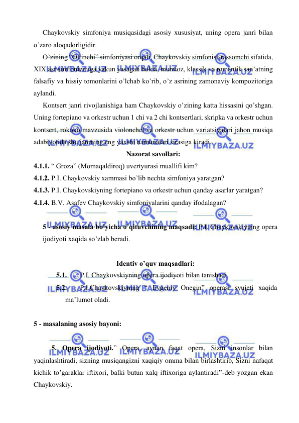  
 
  Chaykovskiy simfoniya musiqasidagi asosiy xususiyat, uning opera janri bilan 
o’zaro aloqadorligidir. 
  O’zining “Oltinchi” simfoniyasi orqali, Chaykovskiy simfonist-rassomchi sifatida, 
XIX asr simfonizmiga yakun yasagan holda, mumtoz, klassik va romantik san’atning 
falsafiy va hissiy tomonlarini o’lchab ko’rib, o’z asrining zamonaviy kompozitoriga 
aylandi. 
  Kontsert janri rivojlanishiga ham Chaykovskiy o’zining katta hissasini qo’shgan. 
Uning fortepiano va orkestr uchun 1 chi va 2 chi kontsertlari, skripka va orkestr uchun 
kontsert, rokoko mavzusida violonchel va orkestr uchun variatsiyalari jahon musiqa 
adabiyotida shu janrning eng yaxshi namunalari sirasiga kiradi.  
Nazorat savollari: 
4.1.1. “ Groza” (Momaqaldiroq) uvertyurasi muallifi kim? 
4.1.2. P.I. Chaykovskiy xammasi bo’lib nechta simfoniya yaratgan? 
4.1.3. P.I. Chaykovskiyning fortepiano va orkestr uchun qanday asarlar yaratgan? 
4.1.4. B.V. Asafev Chaykovskiy simfoniyalarini qanday ifodalagan? 
 
5 - asosiy masala bo’yicha o’qituvchining maqsadi: P.I. Chaykovskiyning opera 
ijodiyoti xaqida so’zlab beradi.  
 
Identiv o’quv maqsadlari: 
5.1. 
 P.I. Chaykovskiyning opera ijodiyoti bilan tanishadi. 
5.2. 
 P.I.Chaykovskiyning “ Evgeniy Onegin” operasi syujeti xaqida 
ma’lumot oladi. 
  
5 - masalaning asosiy bayoni:            
 
5. Opera ijodiyoti.” Opera, aynan faqat opera, Sizni insonlar bilan 
yaqinlashtiradi, sizning musiqangizni xaqiqiy omma bilan birlashtirib, Sizni nafaqat 
kichik to’garaklar iftixori, balki butun xalq iftixoriga aylantiradi”-deb yozgan ekan 
Chaykovskiy. 
