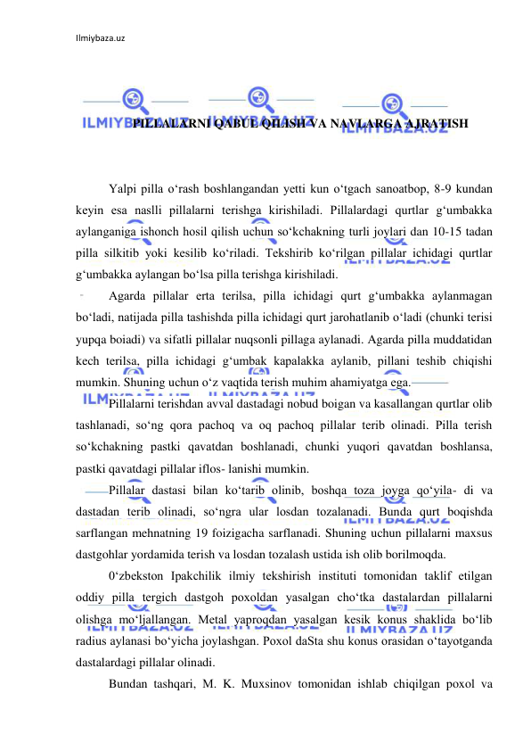 Ilmiybaza.uz 
 
 
 
 
PILLALARNI QABUL QILISH VA NAVLARGA AJRATISH 
 
 
Yalpi pilla o‘rash boshlangandan yetti kun o‘tgach sanoatbop, 8-9 kundan 
keyin esa naslli pillalarni terishga kirishiladi. Pillalardagi qurtlar g‘umbakka 
aylanganiga ishonch hosil qilish uchun so‘kchakning turli joylari dan 10-15 tadan 
pilla silkitib yoki kesilib ko‘riladi. Tekshirib ko‘rilgan pillalar ichidagi qurtlar 
g‘umbakka aylangan bo‘lsa pilla terishga kirishiladi. 
Agarda pillalar erta terilsa, pilla ichidagi qurt g‘umbakka aylanmagan 
bo‘ladi, natijada pilla tashishda pilla ichidagi qurt jarohatlanib o‘ladi (chunki terisi 
yupqa boiadi) va sifatli pillalar nuqsonli pillaga aylanadi. Agarda pilla muddatidan 
kech terilsa, pilla ichidagi g‘umbak kapalakka aylanib, pillani teshib chiqishi 
mumkin. Shuning uchun o‘z vaqtida terish muhim ahamiyatga ega. 
Pillalarni terishdan avval dastadagi nobud boigan va kasallangan qurtlar olib 
tashlanadi, so‘ng qora pachoq va oq pachoq pillalar terib olinadi. Pilla terish 
so‘kchakning pastki qavatdan boshlanadi, chunki yuqori qavatdan boshlansa, 
pastki qavatdagi pillalar iflos- lanishi mumkin. 
Pillalar dastasi bilan ko‘tarib olinib, boshqa toza joyga qo‘yila- di va 
dastadan terib olinadi, so‘ngra ular losdan tozalanadi. Bunda qurt boqishda 
sarflangan mehnatning 19 foizigacha sarflanadi. Shuning uchun pillalarni maxsus 
dastgohlar yordamida terish va losdan tozalash ustida ish olib borilmoqda. 
0‘zbekston Ipakchilik ilmiy tekshirish instituti tomonidan taklif etilgan 
oddiy pilla tergich dastgoh poxoldan yasalgan cho‘tka dastalardan pillalarni 
olishga mo‘ljallangan. Metal yaproqdan yasalgan kesik konus shaklida bo‘lib 
radius aylanasi bo‘yicha joylashgan. Poxol daSta shu konus orasidan o‘tayotganda 
dastalardagi pillalar olinadi. 
Bundan tashqari, М. K. Muxsinov tomonidan ishlab chiqilgan poxol va 
