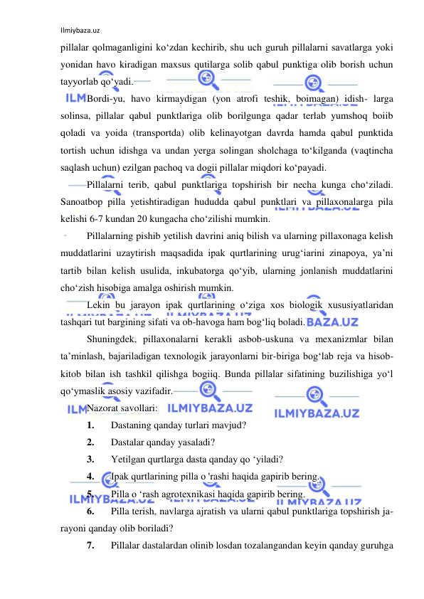 Ilmiybaza.uz 
 
pillalar qolmaganligini ko‘zdan kechirib, shu uch guruh pillalarni savatlarga yoki 
yonidan havo kiradigan maxsus qutilarga solib qabul punktiga olib borish uchun 
tayyorlab qo‘yadi. 
Bordi-yu, havo kirmaydigan (yon atrofi teshik, boimagan) idish- larga 
solinsa, pillalar qabul punktlariga olib borilgunga qadar terlab yumshoq boiib 
qoladi va yoida (transportda) olib kelinayotgan davrda hamda qabul punktida 
tortish uchun idishga va undan yerga solingan sholchaga to‘kilganda (vaqtincha 
saqlash uchun) ezilgan pachoq va dogii pillalar miqdori ko‘payadi. 
Pillalarni terib, qabul punktlariga topshirish bir necha kunga cho‘ziladi. 
Sanoatbop pilla yetishtiradigan hududda qabul punktlari va pillaxonalarga pila 
kelishi 6-7 kundan 20 kungacha cho‘zilishi mumkin. 
Pillalarning pishib yetilish davrini aniq bilish va ularning pillaxonaga kelish 
muddatlarini uzaytirish maqsadida ipak qurtlarining urug‘iarini zinapoya, ya’ni 
tartib bilan kelish usulida, inkubatorga qo‘yib, ularning jonlanish muddatlarini 
cho‘zish hisobiga amalga oshirish mumkin. 
Lekin bu jarayon ipak qurtlarining o‘ziga xos biologik xususiyatlaridan 
tashqari tut bargining sifati va ob-havoga ham bog‘liq boladi. 
Shuningdek, pillaxonalarni kerakli asbob-uskuna va mexanizmlar bilan 
ta’minlash, bajariladigan texnologik jarayonlarni bir-biriga bog‘lab reja va hisob-
kitob bilan ish tashkil qilishga bogiiq. Bunda pillalar sifatining buzilishiga yo‘l 
qo‘ymaslik asosiy vazifadir. 
Nazorat savollari: 
1. 
Dastaning qanday turlari mavjud? 
2. 
Dastalar qanday yasaladi? 
3. 
Yetilgan qurtlarga dasta qanday qo ‘yiladi? 
4. 
Ipak qurtlarining pilla о 'rashi haqida gapirib bering. 
5. 
Pilla о ‘rash agrotexnikasi haqida gapirib bering. 
6. 
Pilla terish, navlarga ajratish va ularni qabul punktlariga topshirish ja-
rayoni qanday olib boriladi? 
7. 
Pillalar dastalardan olinib losdan tozalangandan keyin qanday guruhga 
