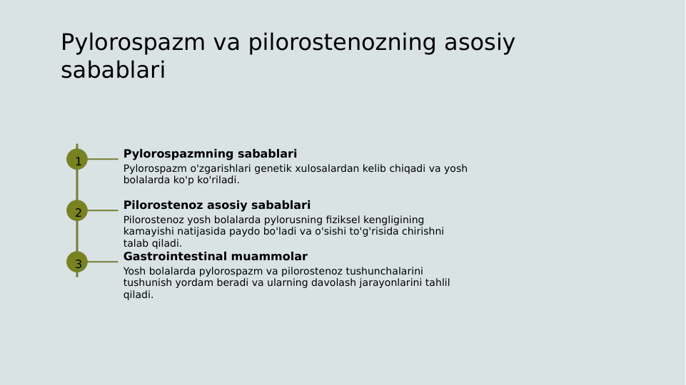 Pylorospazm va pilorostenozning asosiy 
sabablari
1
Pylorospazmning sabablari
Pylorospazm o'zgarishlari genetik xulosalardan kelib chiqadi va yosh 
bolalarda ko'p ko'riladi.
2
Pilorostenoz asosiy sabablari
Pilorostenoz yosh bolalarda pylorusning fiziksel kengligining 
kamayishi natijasida paydo bo'ladi va o'sishi to'g'risida chirishni 
talab qiladi.
3
Gastrointestinal muammolar
Yosh bolalarda pylorospazm va pilorostenoz tushunchalarini 
tushunish yordam beradi va ularning davolash jarayonlarini tahlil 
qiladi.
