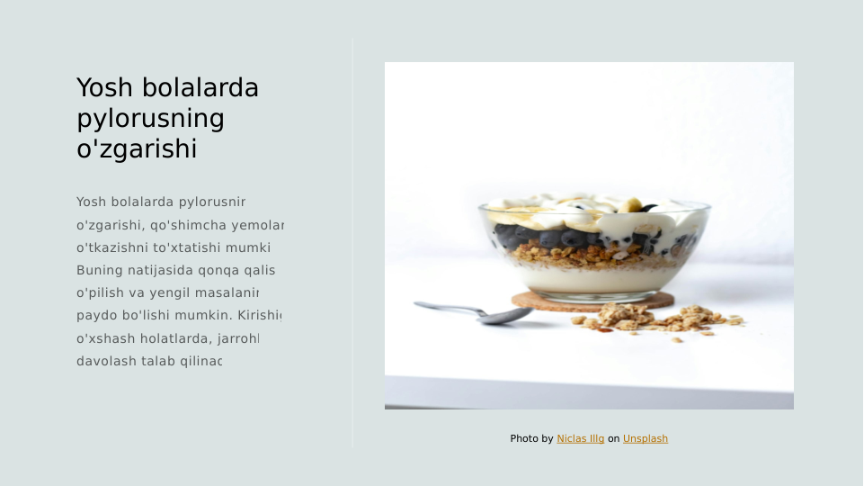 Yosh bolalarda 
pylorusning 
o'zgarishi
Yosh bolalarda pylorusning 
o'zgarishi, qo'shimcha yemolarni 
o'tkazishni to'xtatishi mumkin. 
Buning natijasida qonqa qalish, 
o'pilish va yengil masalaning 
paydo bo'lishi mumkin. Kirishiga 
o'xshash holatlarda, jarrohlik 
davolash talab qilinadi.
Photo by Niclas Illg on Unsplash
