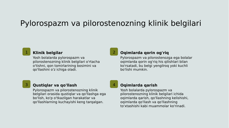 Pylorospazm va pilorostenozning klinik belgilari
1
Klinik belgilar
Yosh bolalarda pylorospazm va 
pilorostenozning klinik belgilari o'rtacha 
o'tishni, qon tomirlarining bosimini va 
qo'llashini o'z ichiga oladi.
2
Oqimlarda qorin og'riq
Pylorospazm va pilorostenozga ega bolalar 
oqimlarda qorin og'riq his qilishlari bilan 
ko'rsatadi, bu belgi yengilroq yoki kuchli 
bo'lishi mumkin.
3
Qustiqlar va qo'llash
Pylorospazm va pilorostenozning klinik 
belgilari orasida qustiqlar va qo'llashga ega 
bo'lish, ko'p o'tkazilgan harakatlar va 
qo'llashlarning kuchayishi keng tarqalgan.
4
Oqimlarda qarish
Yosh bolalarda pylorospazm va 
pilorostenozning klinik belgilari ichida 
oqimlarda qarish, qo'llashning kelishishi, 
oqimlarda qo'llash va qo'llashning 
to'xtashishi kabi muammolar ko'rinadi.
